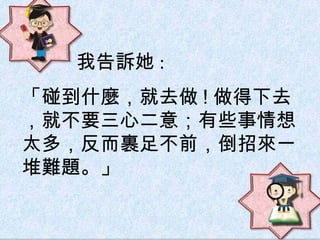 「碰到什麼，就去做 ! 做得下去，就不要三心二意；有些事情想太多，反而裹足不前，倒招來一堆難題。」 我告訴她 : 
