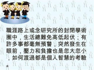 職涯路上或念研究所的封閉學術圈中，生活總難免高低起伏；有許多事都毫無預警，突然發生在眼前，壓力和負擔也是忽大忽小 ，如何渡過都是個人智慧的考驗 。 