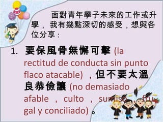 面對青年學子未來的工作或升學， 我有幾點深切的感受，想與各位分享 : 1.  要保風骨無懈可擊 (la rectitud de conducta sin punto flaco atacable) ， 但不要太溫良恭儉讓 ( no demasiado  afable ， culto ， sumiso ， frugal y conciliado) 。 