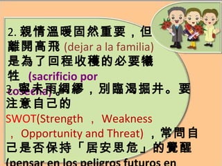 2. 親情溫暖固然重要，但 離開高飛 (dejar a la familia) 是為了回程收穫的必要犧牲  (sacrificio por cosecha) 。 3. 寧未雨綢繆，別臨渴掘井。要注意自己的 SWOT (Strength ， Weakness ， Opportunity and Threat) ，常問自己是否保持「居安思危」 的覺醒 (pensar en los peligros futuros en tiempo de paz) 