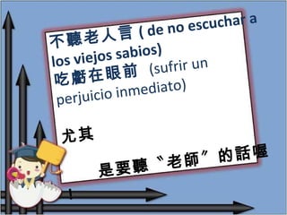 不聽老人言 ( de no escuchar a los viejos sabios) 吃虧在眼前  (sufrir un perjuicio inmediato) 尤其 是要聽〝老師〞的話喔 ! 