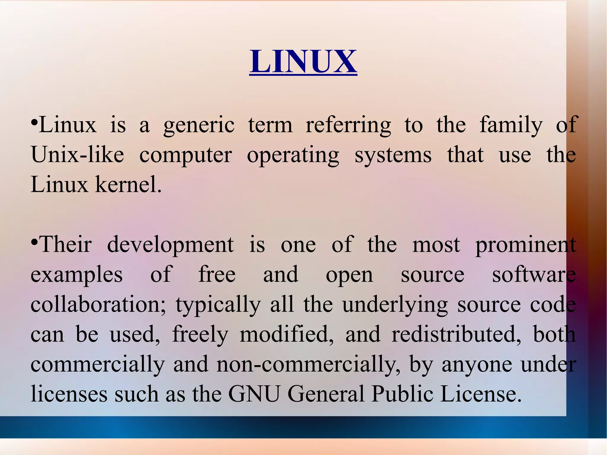LINUX Linux is a generic term referring to the family of Unix-like computer operating systems that use the Linux kernel.  Their development is one of the most prominent examples of free and open source software collaboration; typically all the underlying source code can be used, freely modified, and redistributed, both commercially and non-commercially, by anyone under licenses such as the GNU General Public License. 