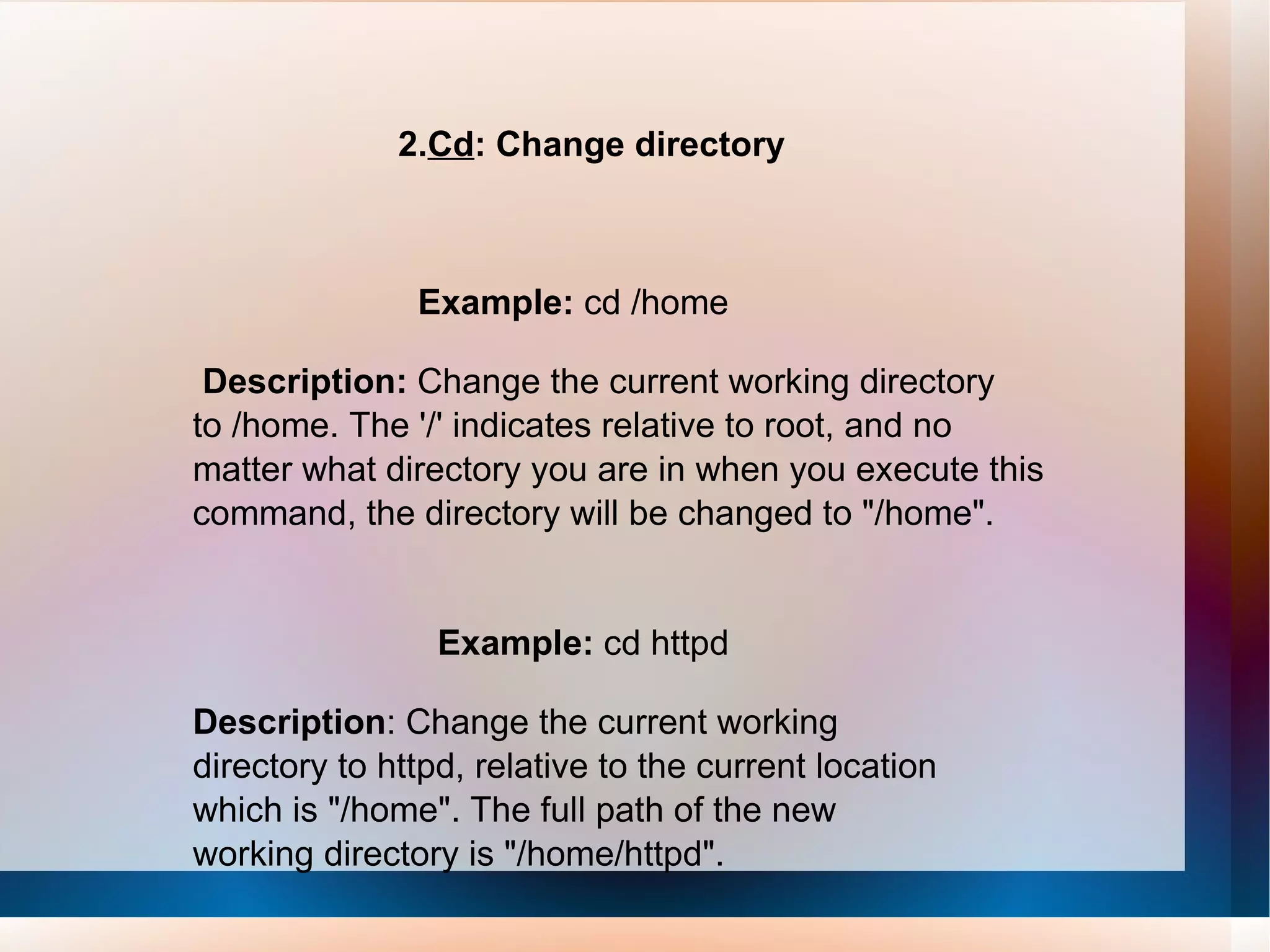 2. Cd : Change directory Example:  cd /home Description:  Change the current working directory to /home. The '/' indicates relative to root, and no matter what directory you are in when you execute this command, the directory will be changed to &quot;/home&quot;. Example:  cd httpd Description : Change the current working directory to httpd, relative to the current location which is &quot;/home&quot;. The full path of the new working directory is &quot;/home/httpd&quot;. 