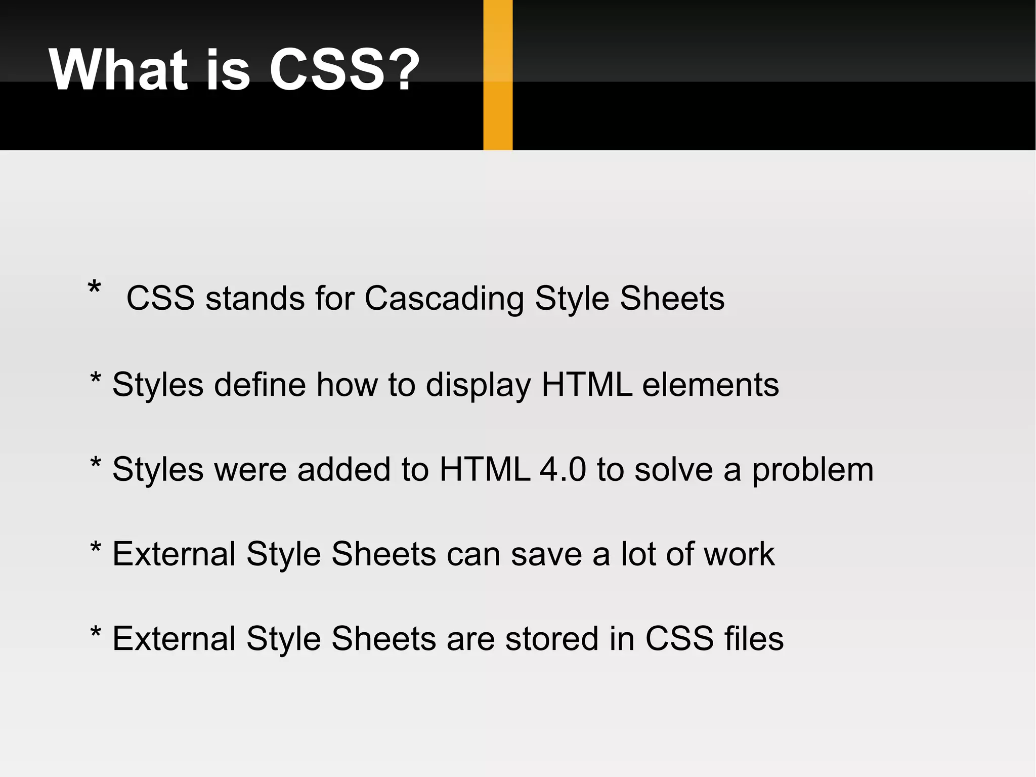 What is CSS? *  CSS stands for Cascading Style Sheets * Styles define how to display HTML elements * Styles were added to HTML 4.0 to solve a problem * External Style Sheets can save a lot of work * External Style Sheets are stored in CSS files 