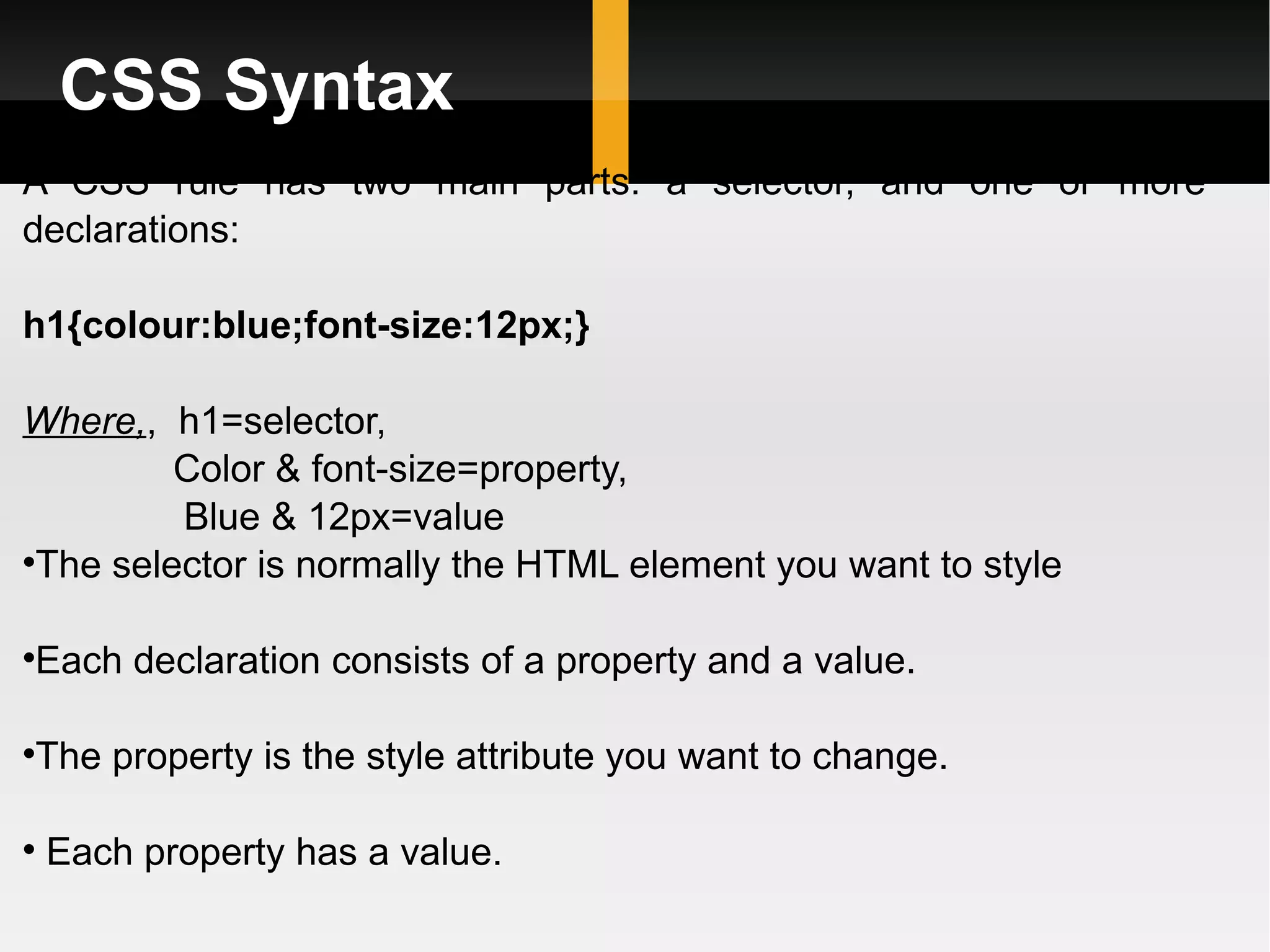 CSS Syntax A CSS rule has two main parts: a selector, and one or more declarations: h1{colour:blue;font-size:12px;} Where, ,  h1=selector, Color & font-size=property, Blue & 12px=value The selector is normally the HTML element you want to style Each declaration consists of a property and a value. The property is the style attribute you want to change. Each property has a value. 
