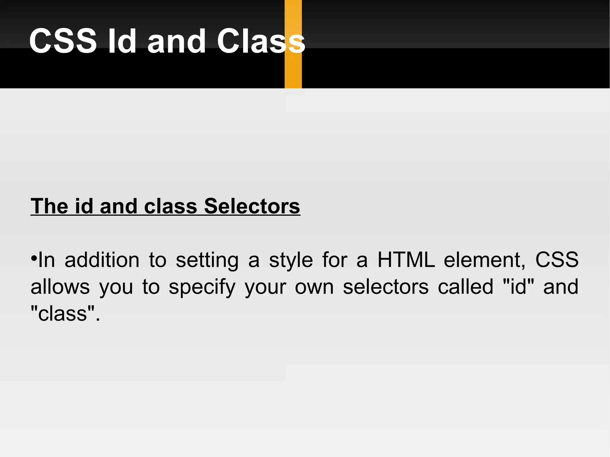 CSS Id and Class The id and class Selectors In addition to setting a style for a HTML element, CSS allows you to specify your own selectors called &quot;id&quot; and &quot;class&quot;. 