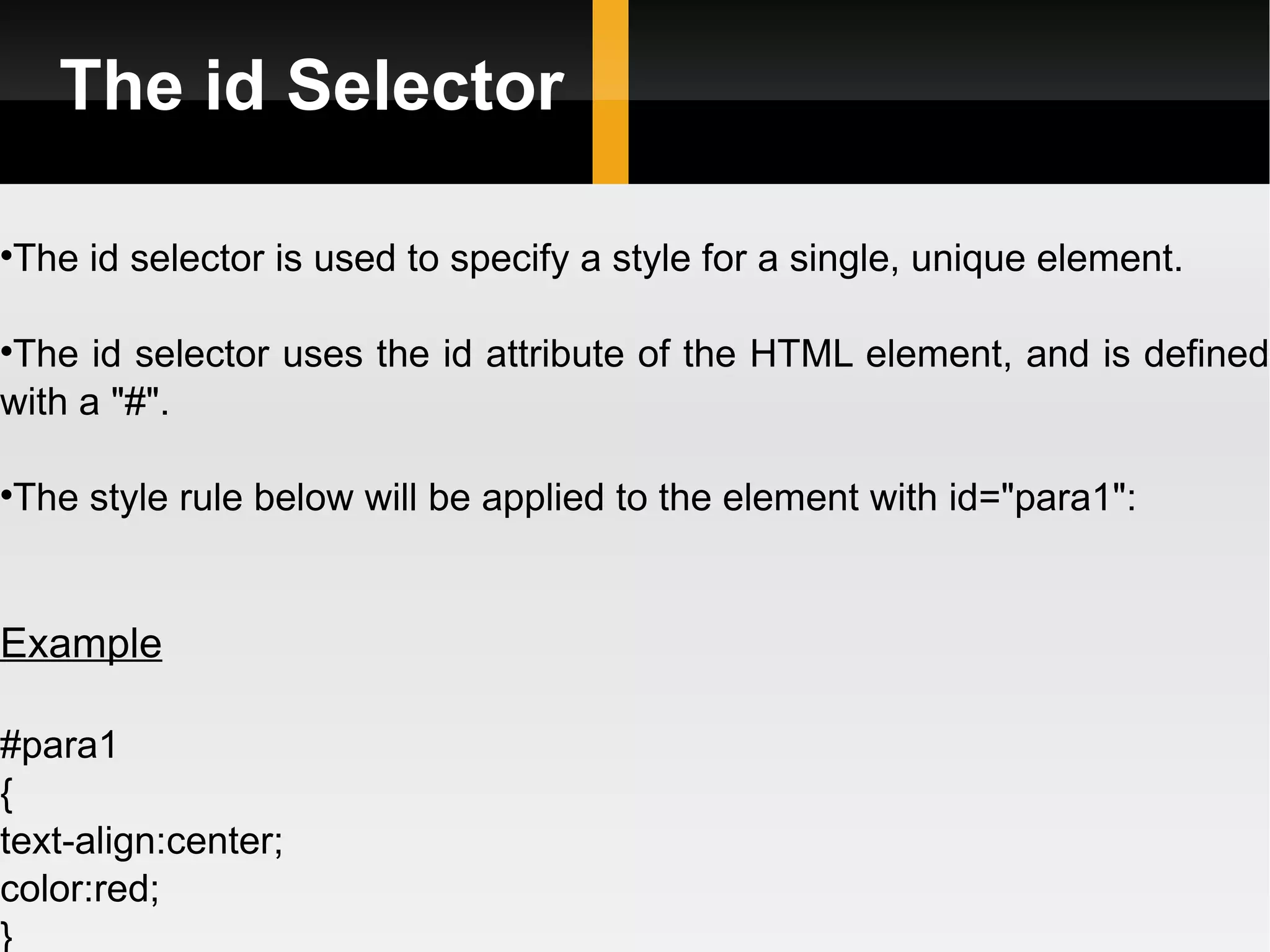 The id Selector The id selector is used to specify a style for a single, unique element. The id selector uses the id attribute of the HTML element, and is defined with a &quot;#&quot;. The style rule below will be applied to the element with id=&quot;para1&quot;: Example #para1 { text-align:center; color:red; }  