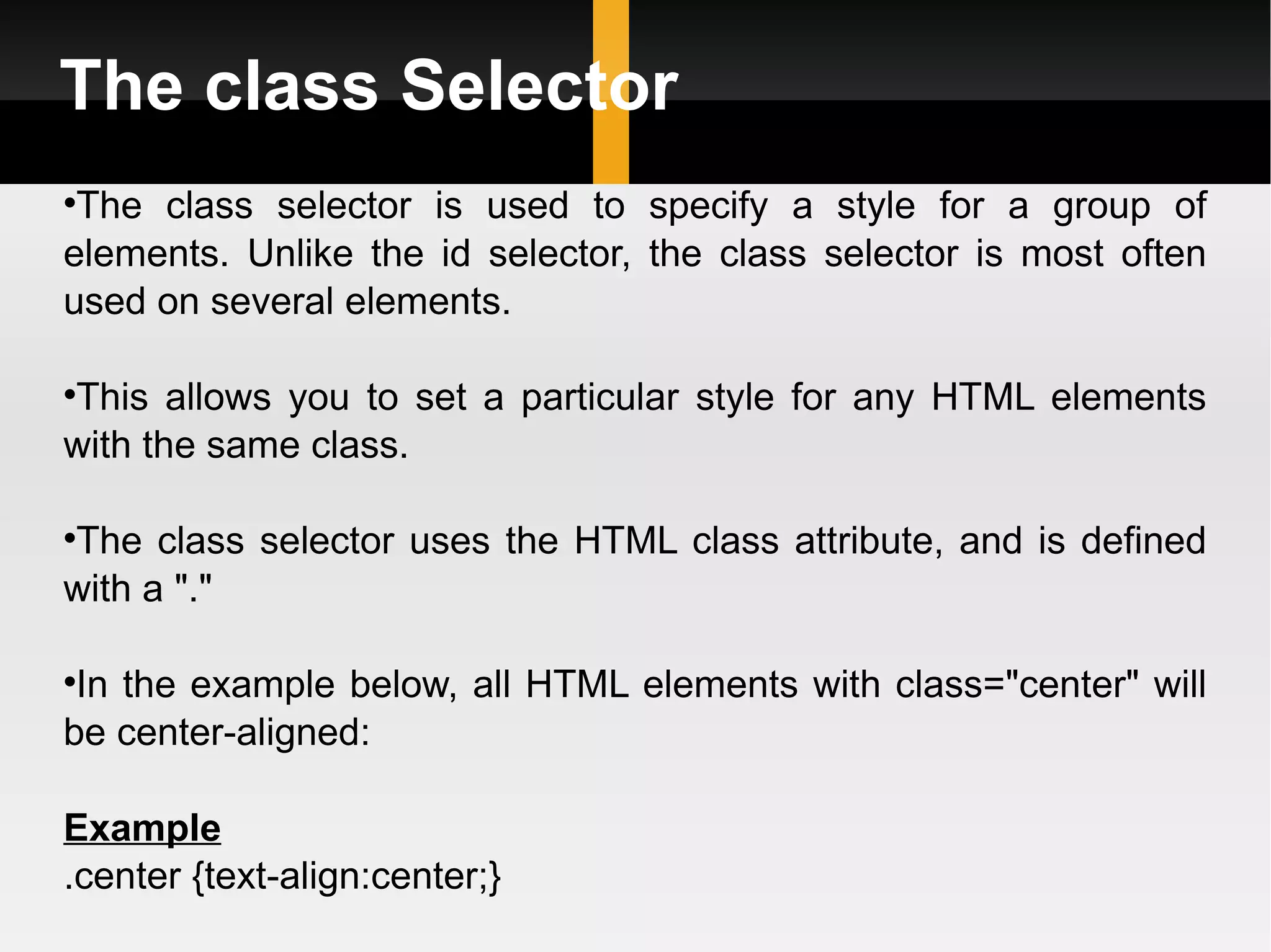 The class Selector The class selector is used to specify a style for a group of elements. Unlike the id selector, the class selector is most often used on several elements. This allows you to set a particular style for any HTML elements with the same class. The class selector uses the HTML class attribute, and is defined with a &quot;.&quot; In the example below, all HTML elements with class=&quot;center&quot; will be center-aligned: Example .center {text-align:center;}  