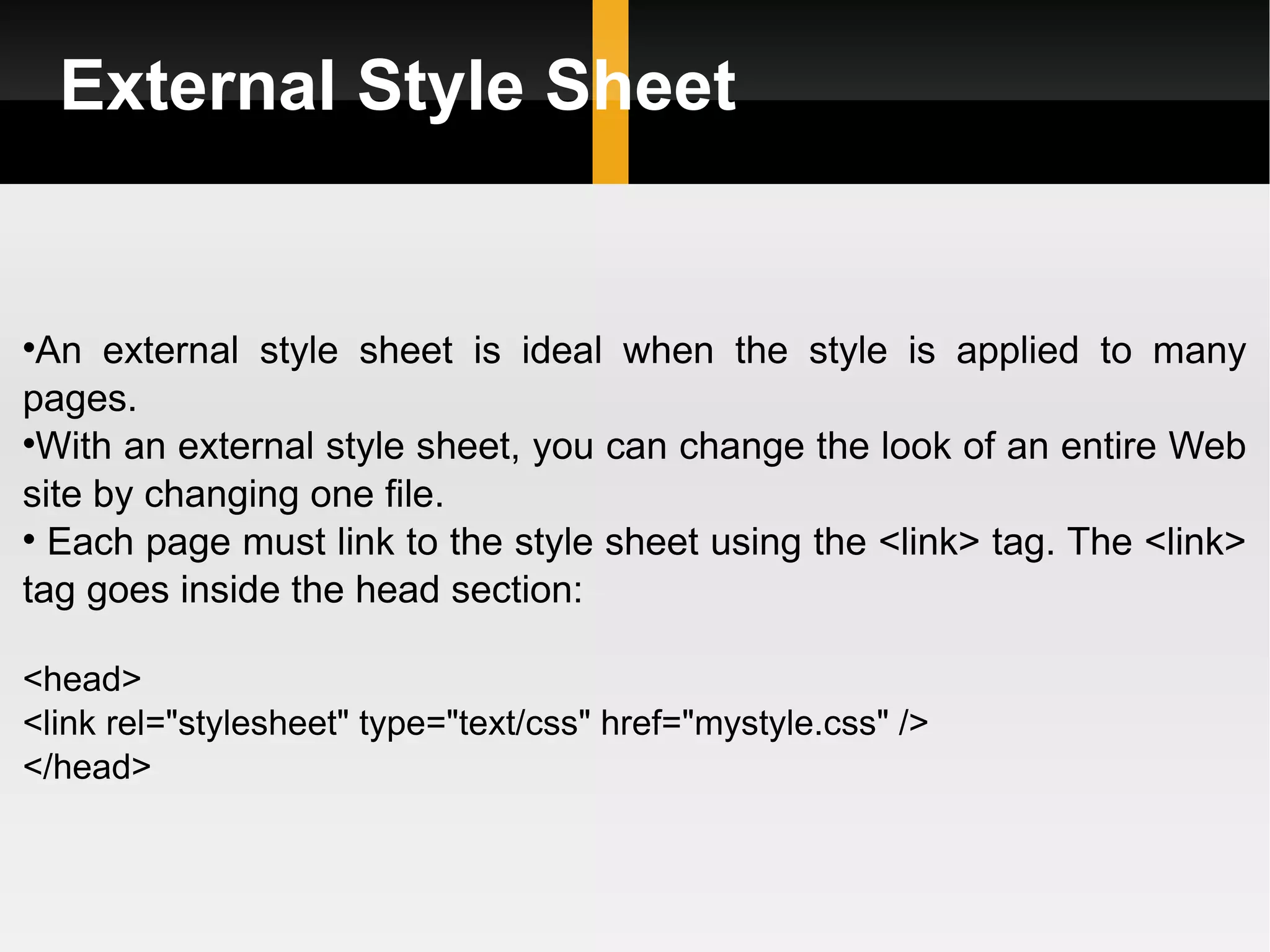External Style Sheet An external style sheet is ideal when the style is applied to many pages.  With an external style sheet, you can change the look of an entire Web site by changing one file. Each page must link to the style sheet using the <link> tag. The <link> tag goes inside the head section: <head> <link rel=&quot;stylesheet&quot; type=&quot;text/css&quot; href=&quot;mystyle.css&quot; /> </head> 
