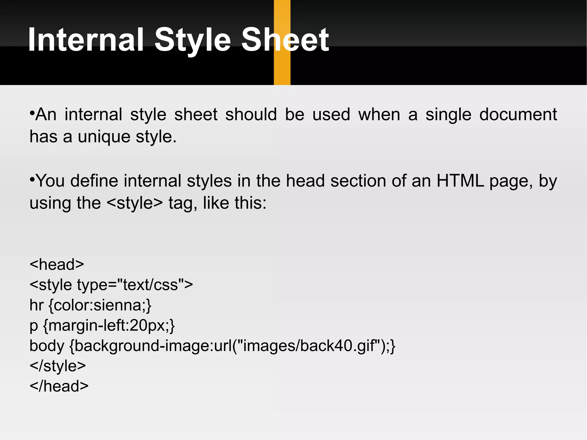 Internal Style Sheet An internal style sheet should be used when a single document has a unique style.  You define internal styles in the head section of an HTML page, by using the <style> tag, like this: <head> <style type=&quot;text/css&quot;> hr {color:sienna;} p {margin-left:20px;} body {background-image:url(&quot;images/back40.gif&quot;);} </style> </head> 