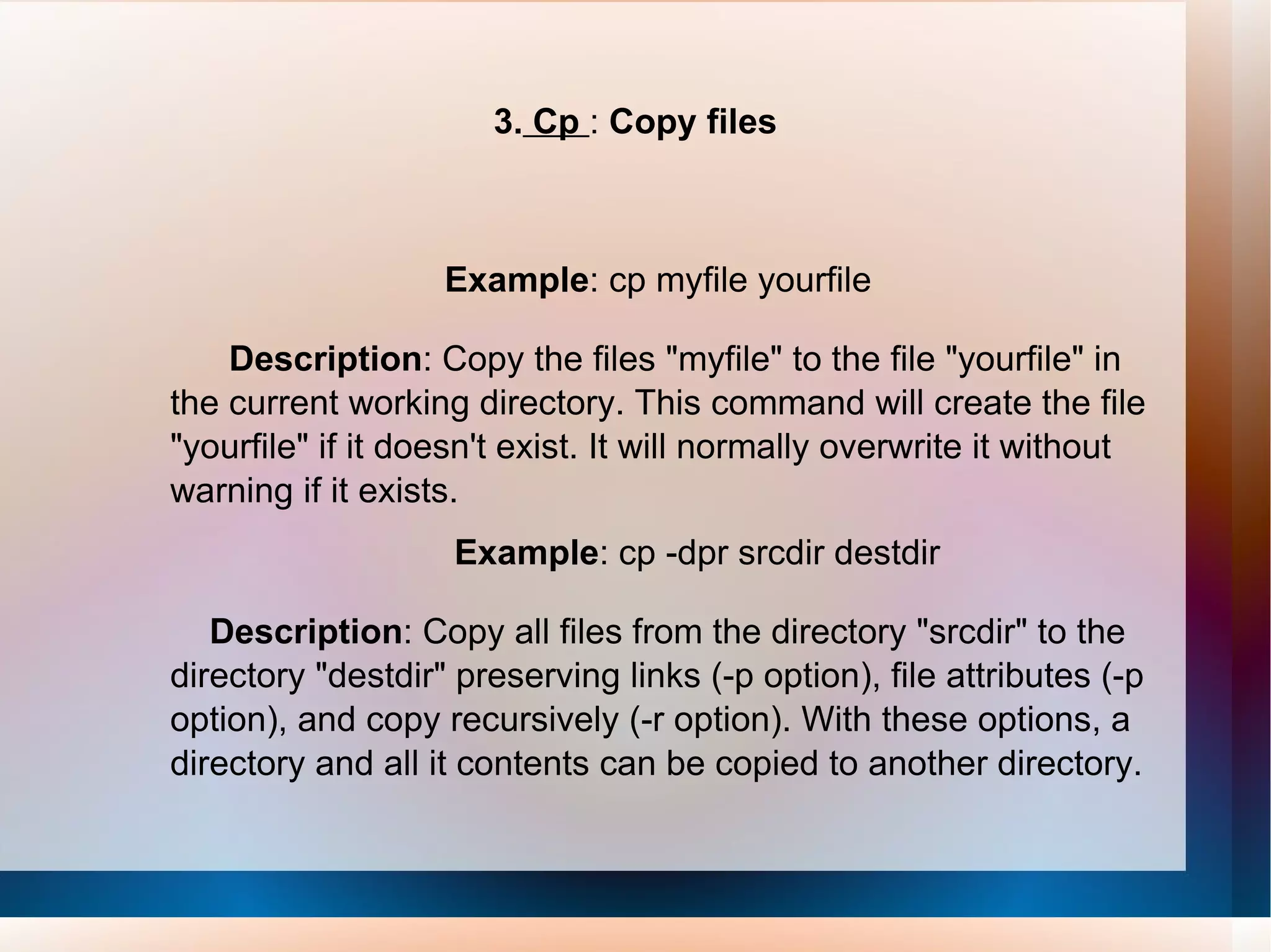 3.  Cp  :  Copy files Example : cp myfile yourfile Description : Copy the files &quot;myfile&quot; to the file &quot;yourfile&quot; in the current working directory. This command will create the file &quot;yourfile&quot; if it doesn't exist. It will normally overwrite it without warning if it exists. Example : cp -dpr srcdir destdir Description : Copy all files from the directory &quot;srcdir&quot; to the directory &quot;destdir&quot; preserving links (-p option), file attributes (-p option), and copy recursively (-r option). With these options, a directory and all it contents can be copied to another directory. 