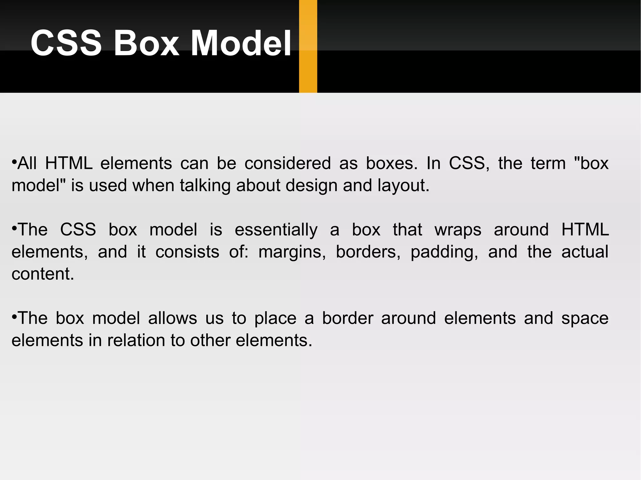 CSS Box Model All HTML elements can be considered as boxes. In CSS, the term &quot;box model&quot; is used when talking about design and layout. The CSS box model is essentially a box that wraps around HTML elements, and it consists of: margins, borders, padding, and the actual content. The box model allows us to place a border around elements and space elements in relation to other elements. 