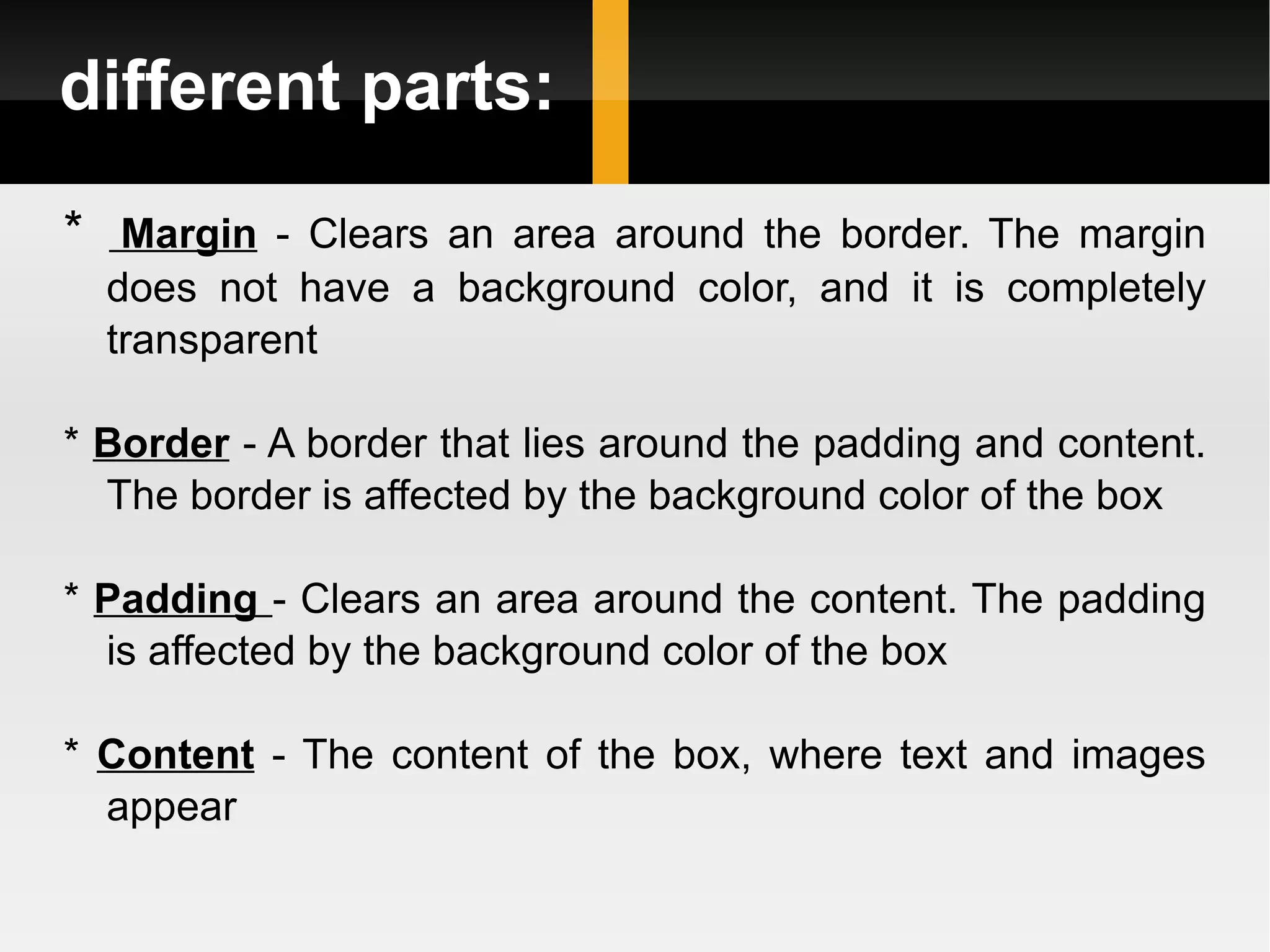 different parts: *   Margin  - Clears an area around the border. The margin does not have a background color, and it is completely transparent *  Border  - A border that lies around the padding and content. The border is affected by the background color of the box *  Padding  - Clears an area around the content. The padding is affected by the background color of the box *  Content  - The content of the box, where text and images appear 