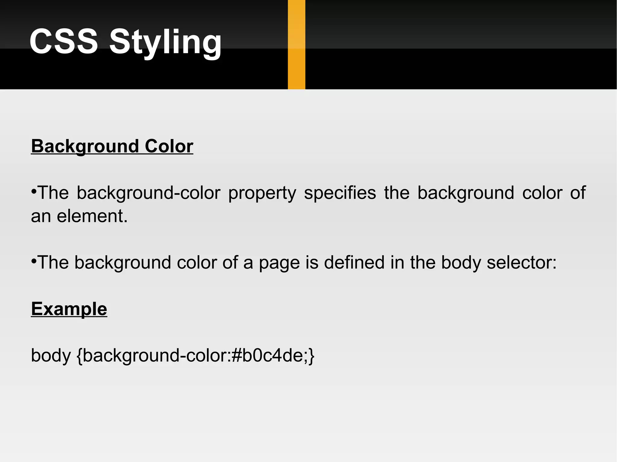 CSS Styling Background Color The background-color property specifies the background color of an element. The background color of a page is defined in the body selector: Example body {background-color:#b0c4de;} 