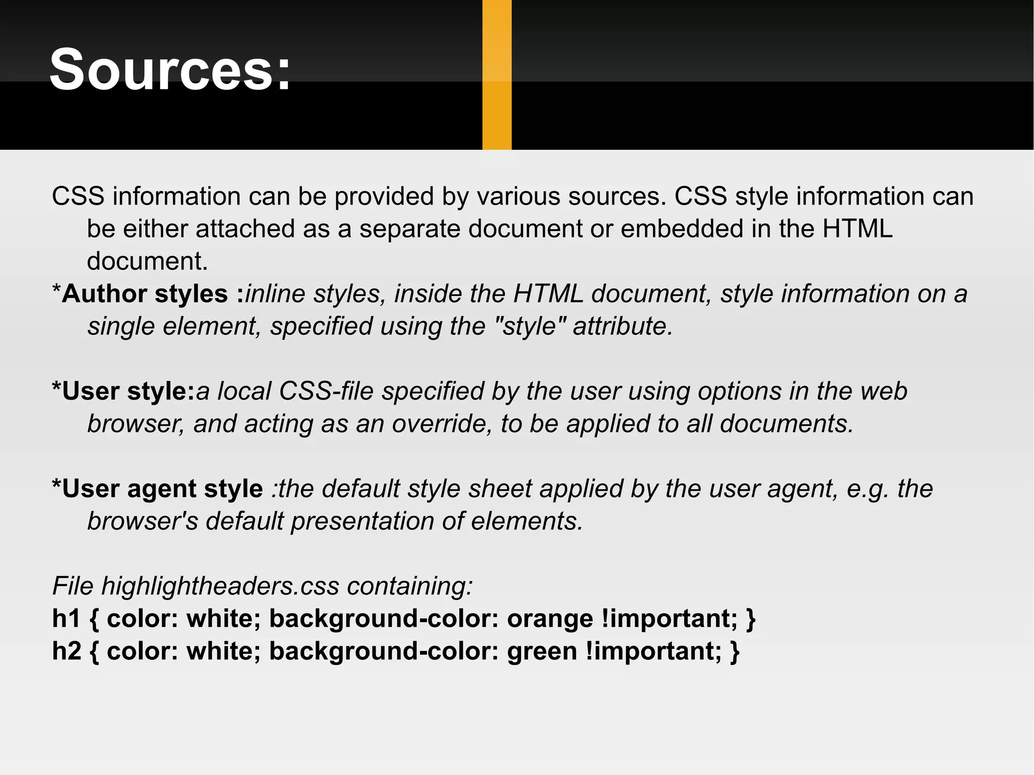 Sources: CSS information can be provided by various sources. CSS style information can be either attached as a separate document or embedded in the HTML document. * Author styles : inline styles, inside the HTML document, style information on a single element, specified using the &quot;style&quot; attribute. *User style: a   local CSS-file specified by the user using options in the web browser, and acting as an override, to be applied to all documents. *User agent style  :the default style sheet applied by the user agent, e.g. the browser's default presentation of elements. File highlightheaders.css containing: h1 { color: white; background-color: orange !important; } h2 { color: white; background-color: green !important; } 