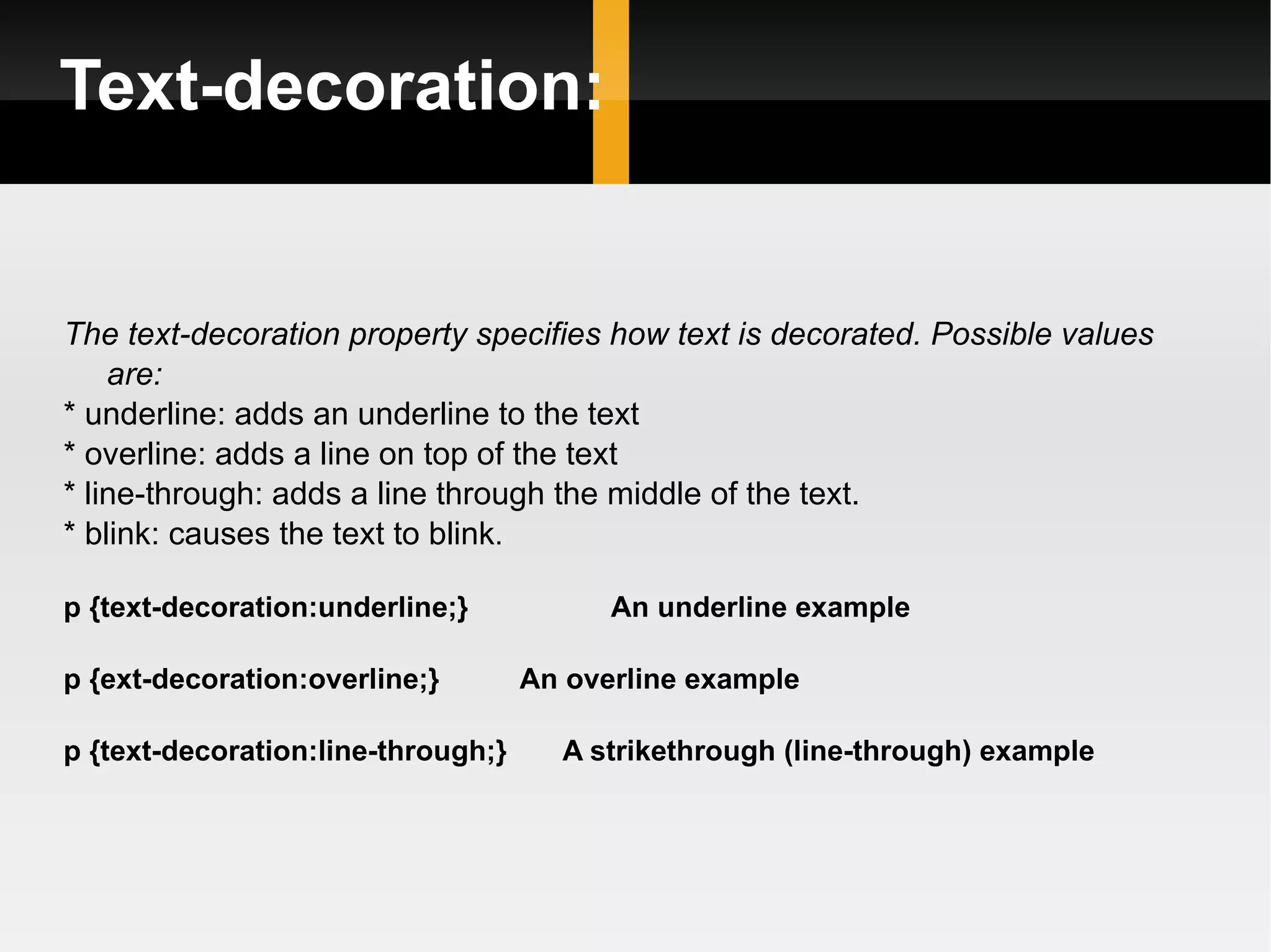 Text-decoration: The text-decoration property specifies how text is decorated. Possible values are: * underline: adds an underline to the text * overline: adds a line on top of the text * line-through: adds a line through the middle of the text. * blink: causes the text to blink .  p {text-decoration:underline;}  An underline example p {ext-decoration:overline;}  An overline example p {text-decoration:line-through;}  A strikethrough (line-through) example 