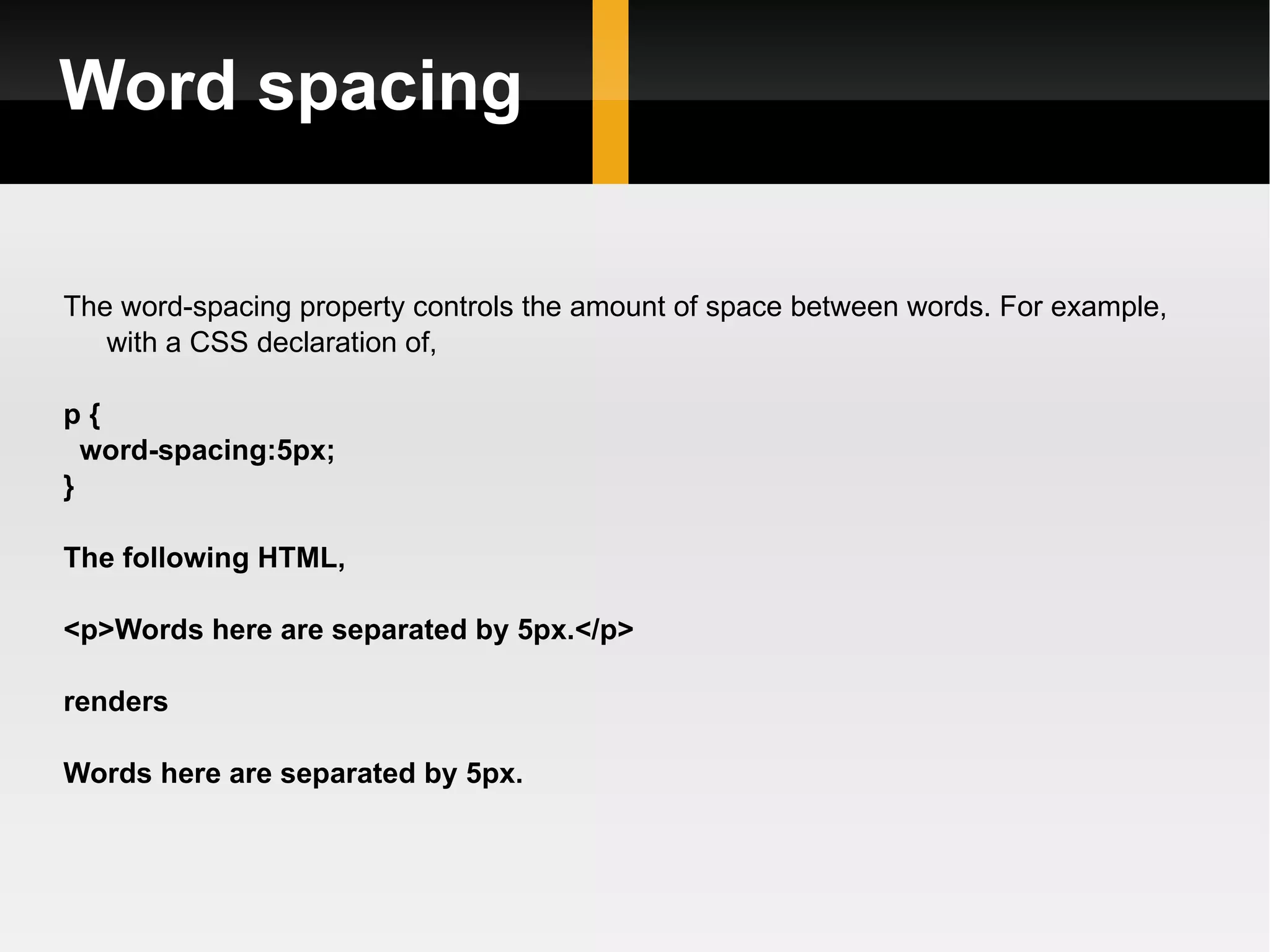 Word spacing The word-spacing property controls the amount of space between words. For example, with a CSS declaration of,  p { word-spacing:5px; }  The following HTML, <p>Words here are separated by 5px.</p> renders Words here are separated by 5px. 