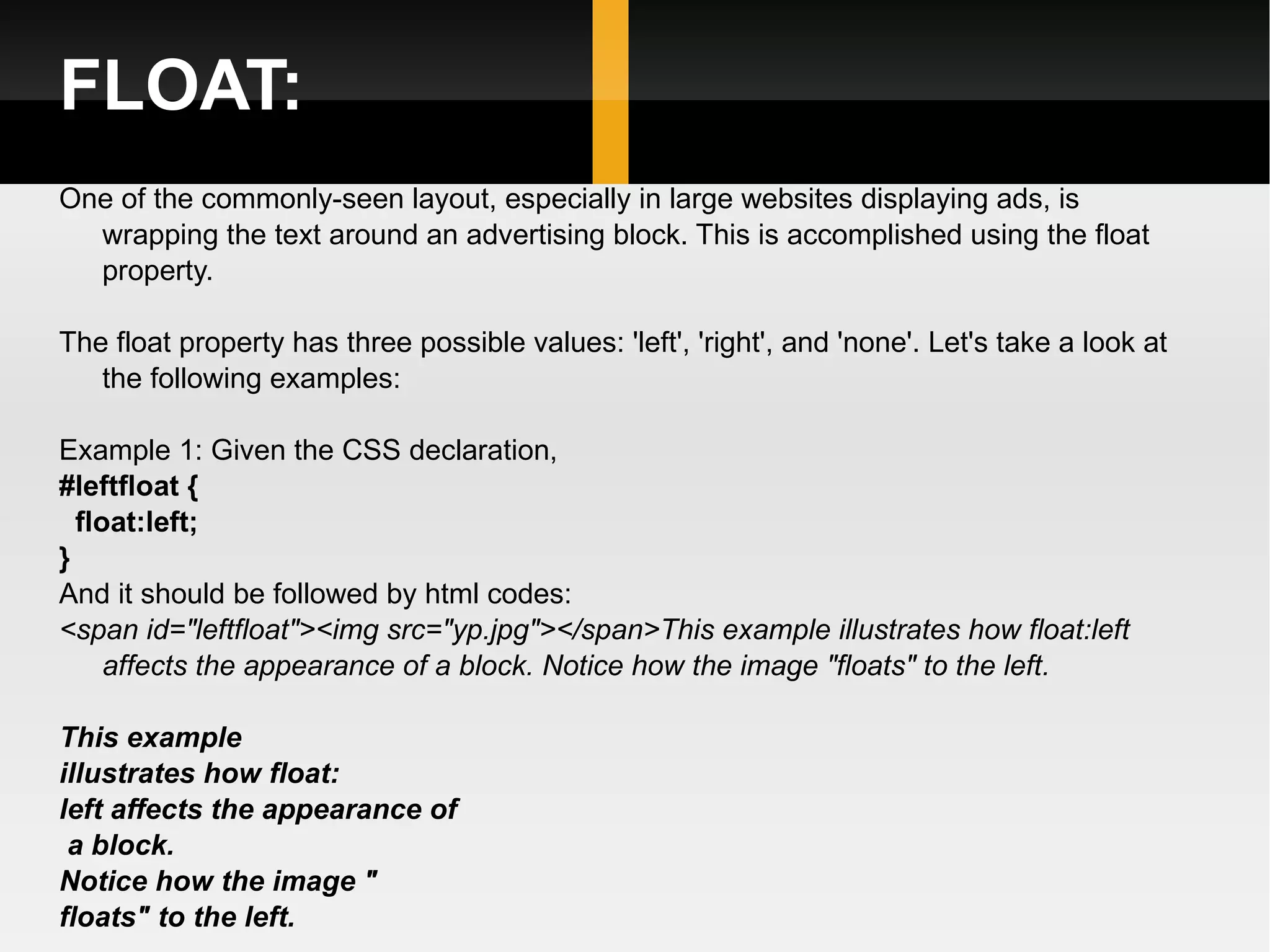 FLOAT: One of the commonly-seen layout, especially in large websites displaying ads, is wrapping the text around an advertising block. This is accomplished using the float property. The float property has three possible values: 'left', 'right', and 'none'. Let's take a look at the following examples: Example 1: Given the CSS declaration,  #leftfloat { float:left; }  And it should be followed by html codes: <span id=&quot;leftfloat&quot;><img src=&quot;yp.jpg&quot;></span>This example illustrates how float:left affects the appearance of a block. Notice how the image &quot;floats&quot; to the left.  This example  illustrates how float: left affects the appearance of a block.  Notice how the image &quot; floats&quot; to the left.   