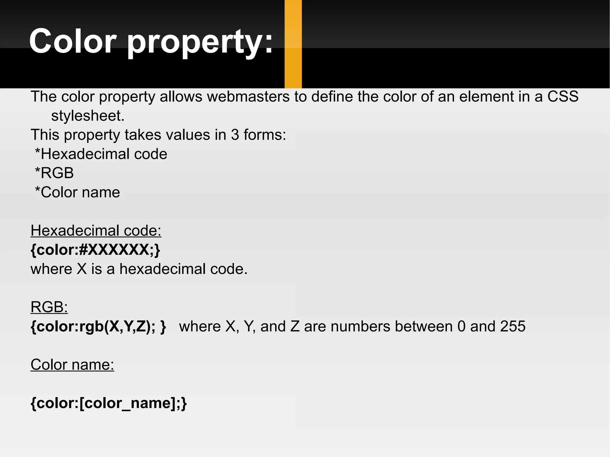 Color property: The color property allows webmasters to define the color of an element in a CSS stylesheet.  This property takes values in 3 forms: *Hexadecimal code *RGB *Color name Hexadecimal code: {color:#XXXXXX;} where X is a hexadecimal code.  RGB: {color:rgb(X,Y,Z); }   where X, Y, and Z are numbers between 0 and 255  Color name: {color:[color_name];}  