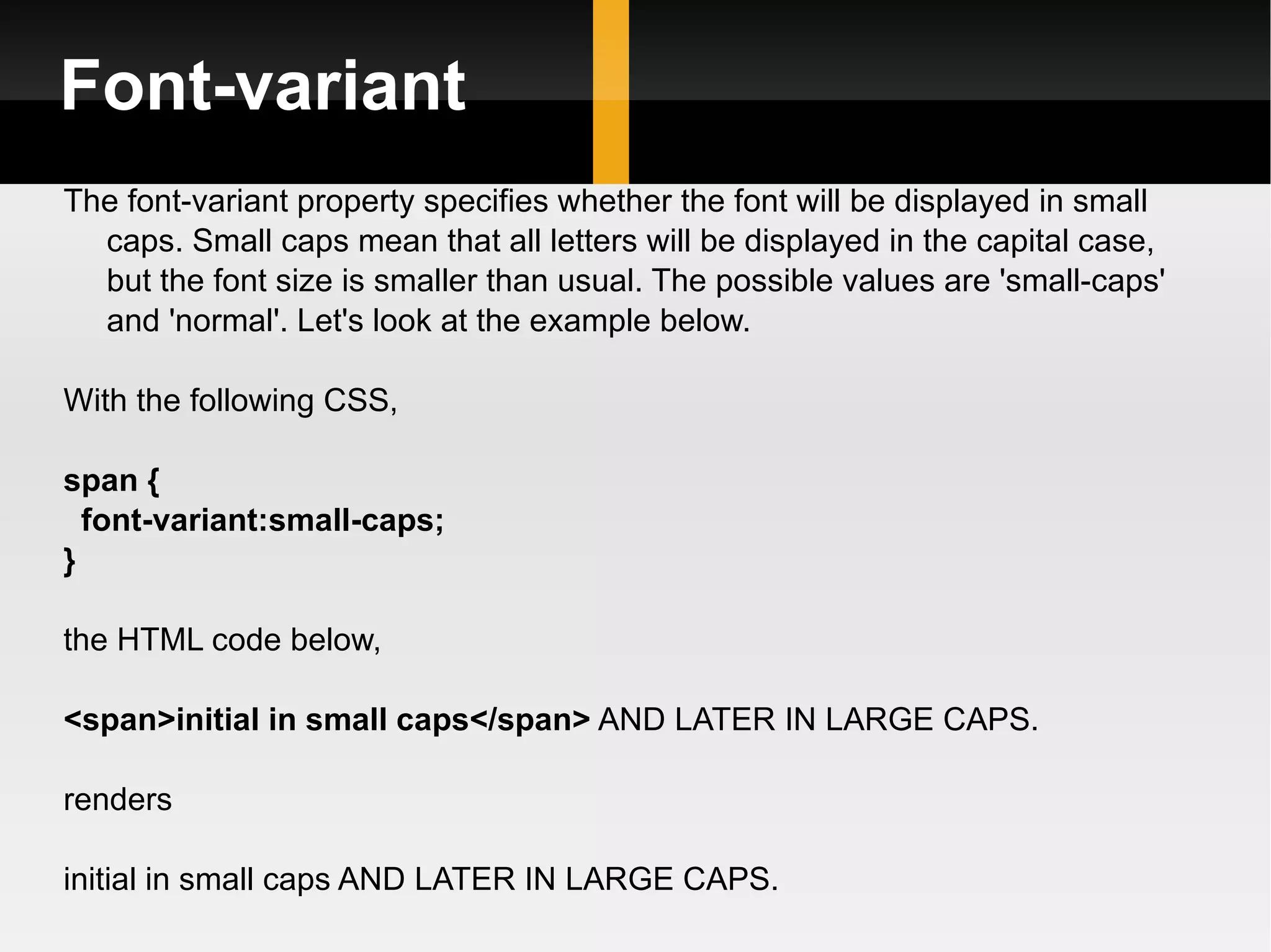 Font-variant The font-variant property specifies whether the font will be displayed in small caps. Small caps mean that all letters will be displayed in the capital case, but the font size is smaller than usual. The possible values are 'small-caps' and 'normal'. Let's look at the example below.  With the following CSS, span { font-variant:small-caps; } the HTML code below, <span>initial in small caps</span>  AND LATER IN LARGE CAPS. renders initial in small caps AND LATER IN LARGE CAPS.  