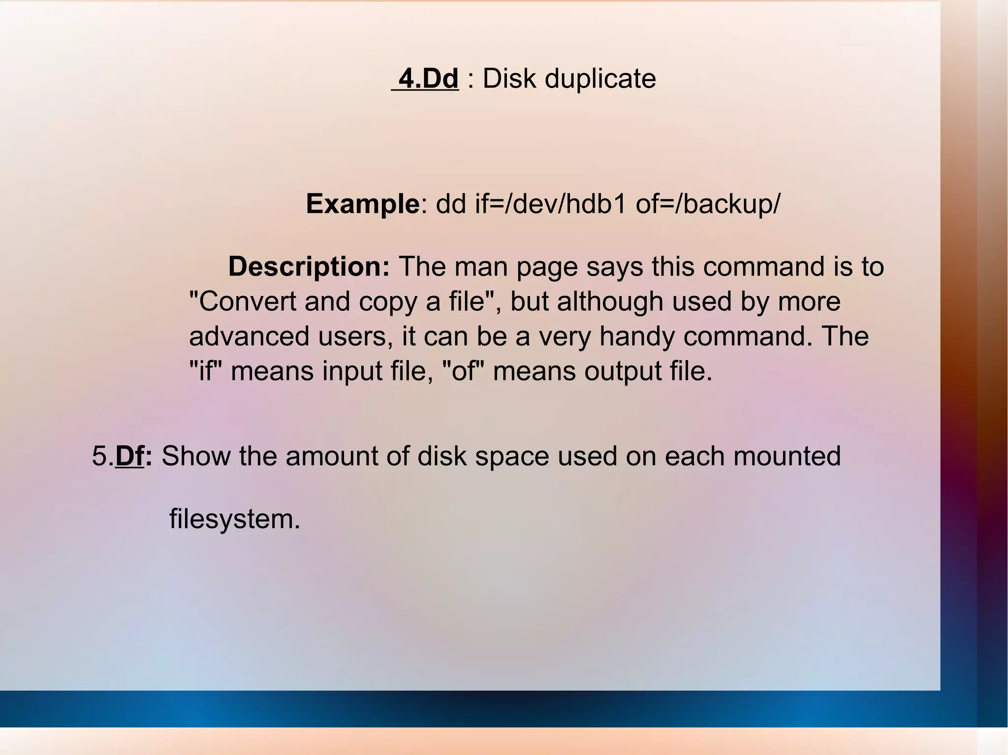 4.Dd  : Disk duplicate Example : dd if=/dev/hdb1 of=/backup/  Description:  The man page says this command is to &quot;Convert and copy a file&quot;, but although used by more advanced users, it can be a very handy command. The &quot;if&quot; means input file, &quot;of&quot; means output file. 5. Df :  Show the amount of disk space used on each mounted  filesystem. 