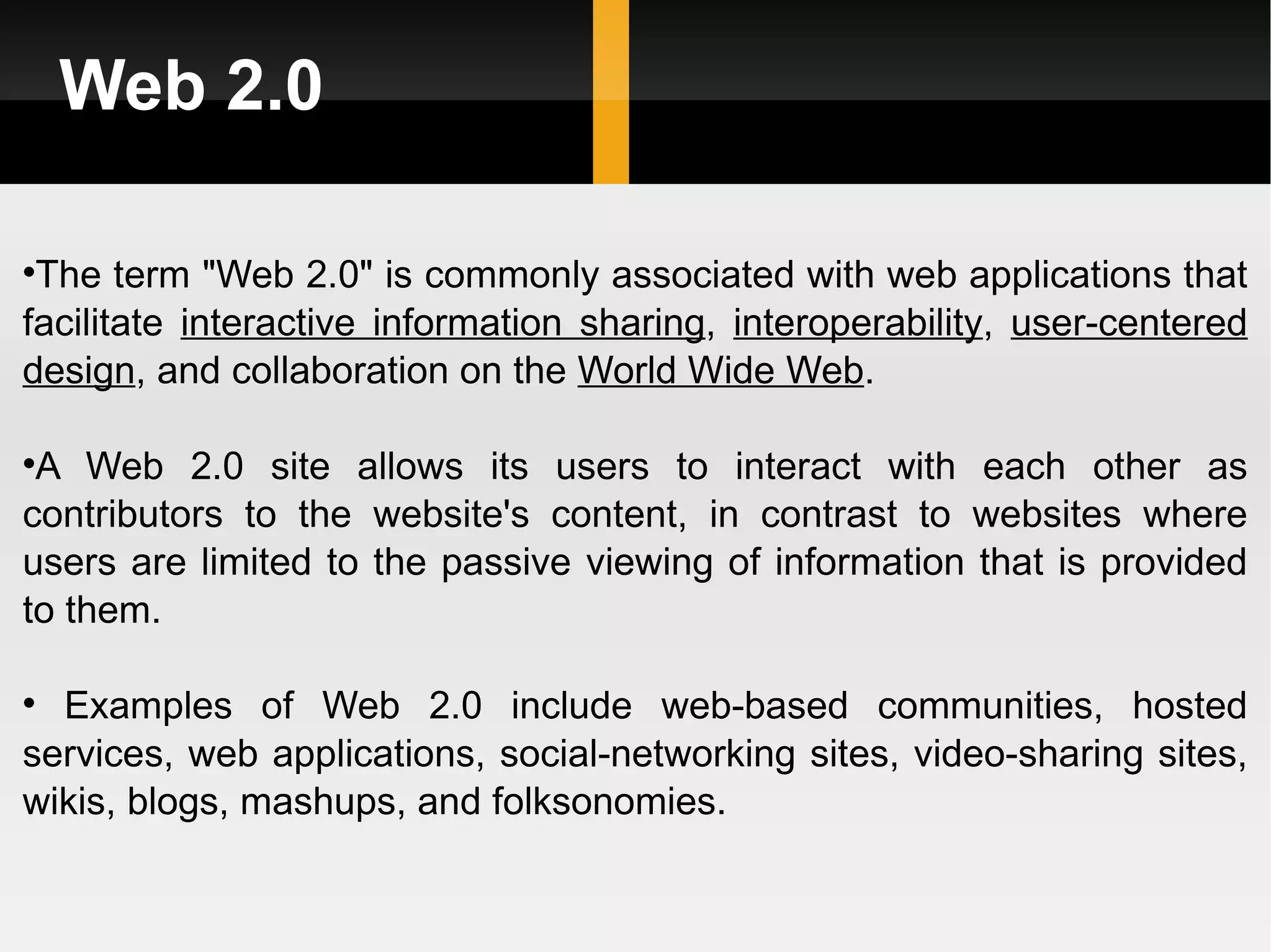 Web 2.0 The term &quot;Web 2.0&quot; is commonly associated with web applications that facilitate  interactive information sharing ,  interoperability ,  user-centered   design , and collaboration on the  World Wide Web .  A Web 2.0 site allows its users to interact with each other as contributors to the website's content, in contrast to websites where users are limited to the passive viewing of information that is provided to them. Examples of Web 2.0 include web-based communities, hosted services, web applications, social-networking sites, video-sharing sites, wikis, blogs, mashups, and folksonomies. 