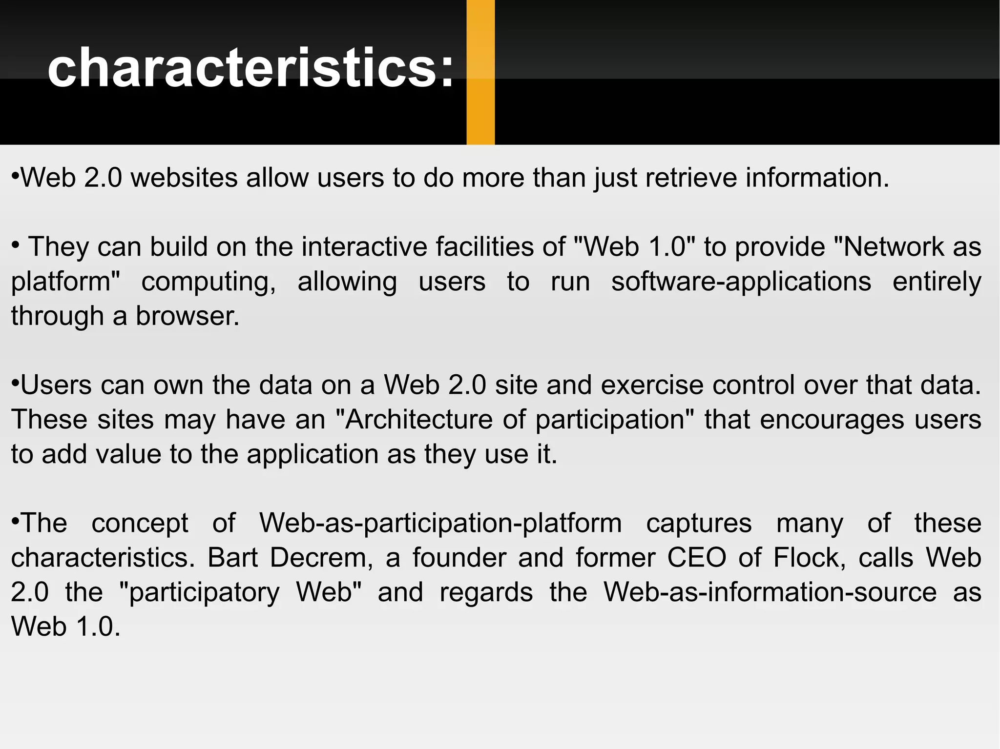 characteristics: Web 2.0 websites allow users to do more than just retrieve information. They can build on the interactive facilities of &quot;Web 1.0&quot; to provide &quot;Network as platform&quot; computing, allowing users to run software-applications entirely through a browser.  Users can own the data on a Web 2.0 site and exercise control over that data. These sites may have an &quot;Architecture of participation&quot; that encourages users to add value to the application as they use it. The concept of Web-as-participation-platform captures many of these characteristics. Bart Decrem, a founder and former CEO of Flock, calls Web 2.0 the &quot;participatory Web&quot; and regards the Web-as-information-source as Web 1.0. 