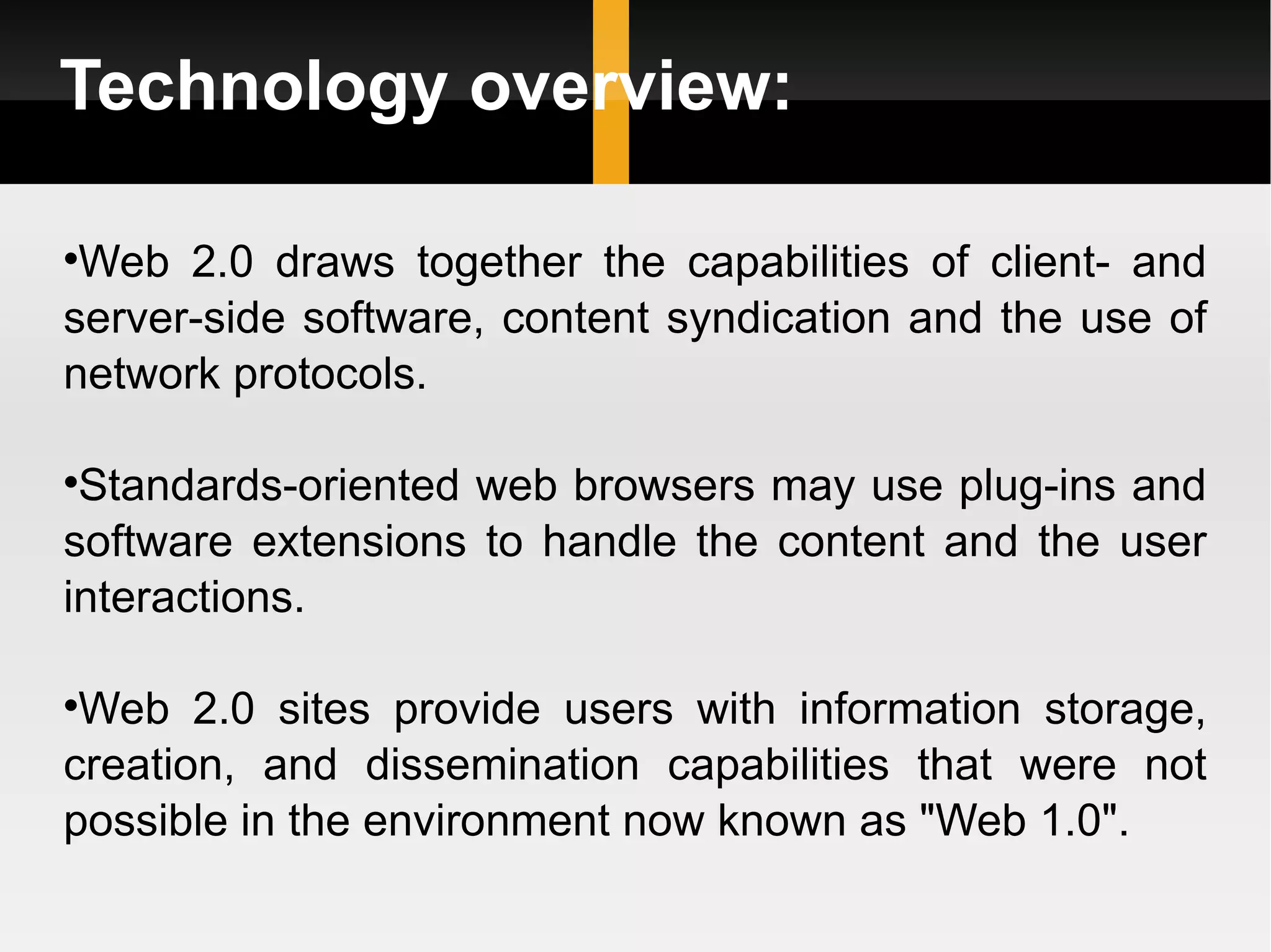 Technology overview: Web 2.0 draws together the capabilities of client- and server-side software, content syndication and the use of network protocols.  Standards-oriented web browsers may use plug-ins and software extensions to handle the content and the user interactions.  Web 2.0 sites provide users with information storage, creation, and dissemination capabilities that were not possible in the environment now known as &quot;Web 1.0&quot;. 