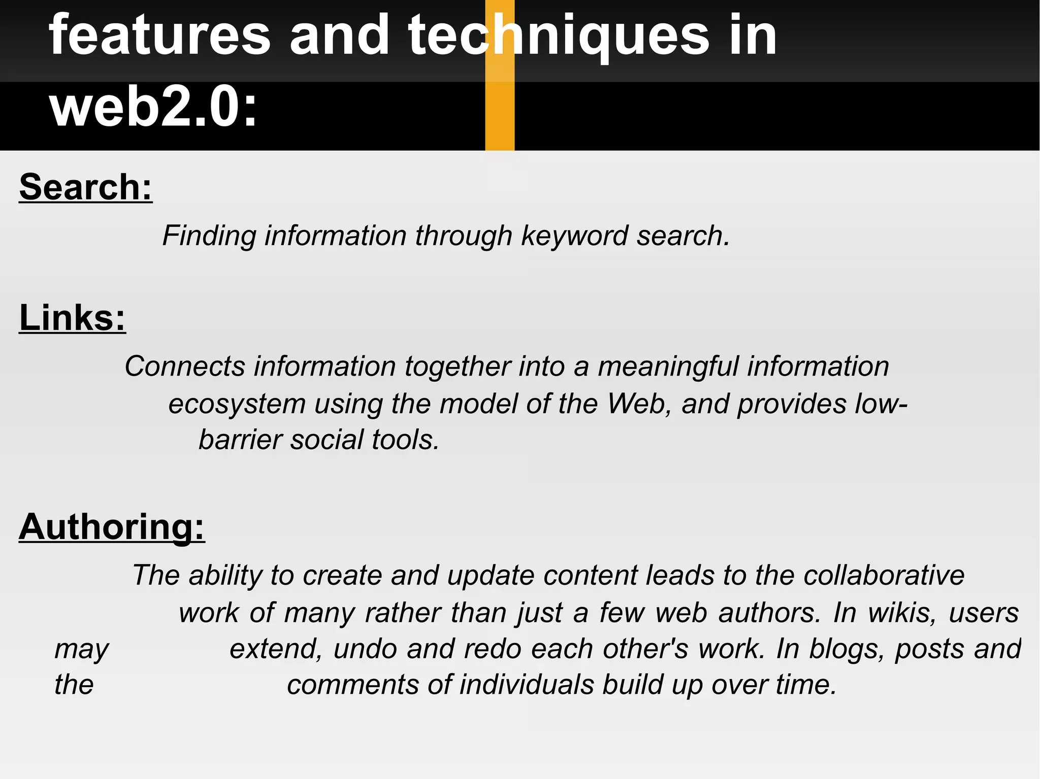 features and techniques in web2.0: Search: Finding information through keyword search .  Links: Connects information together into a meaningful information  ecosystem using the model of the Web, and provides low-  barrier social tools. Authoring: The ability to create and update content leads to the collaborative  work of many rather than just a few web authors. In wikis, users may  extend, undo and redo each other's work. In blogs, posts and the  comments of individuals build up over time. 