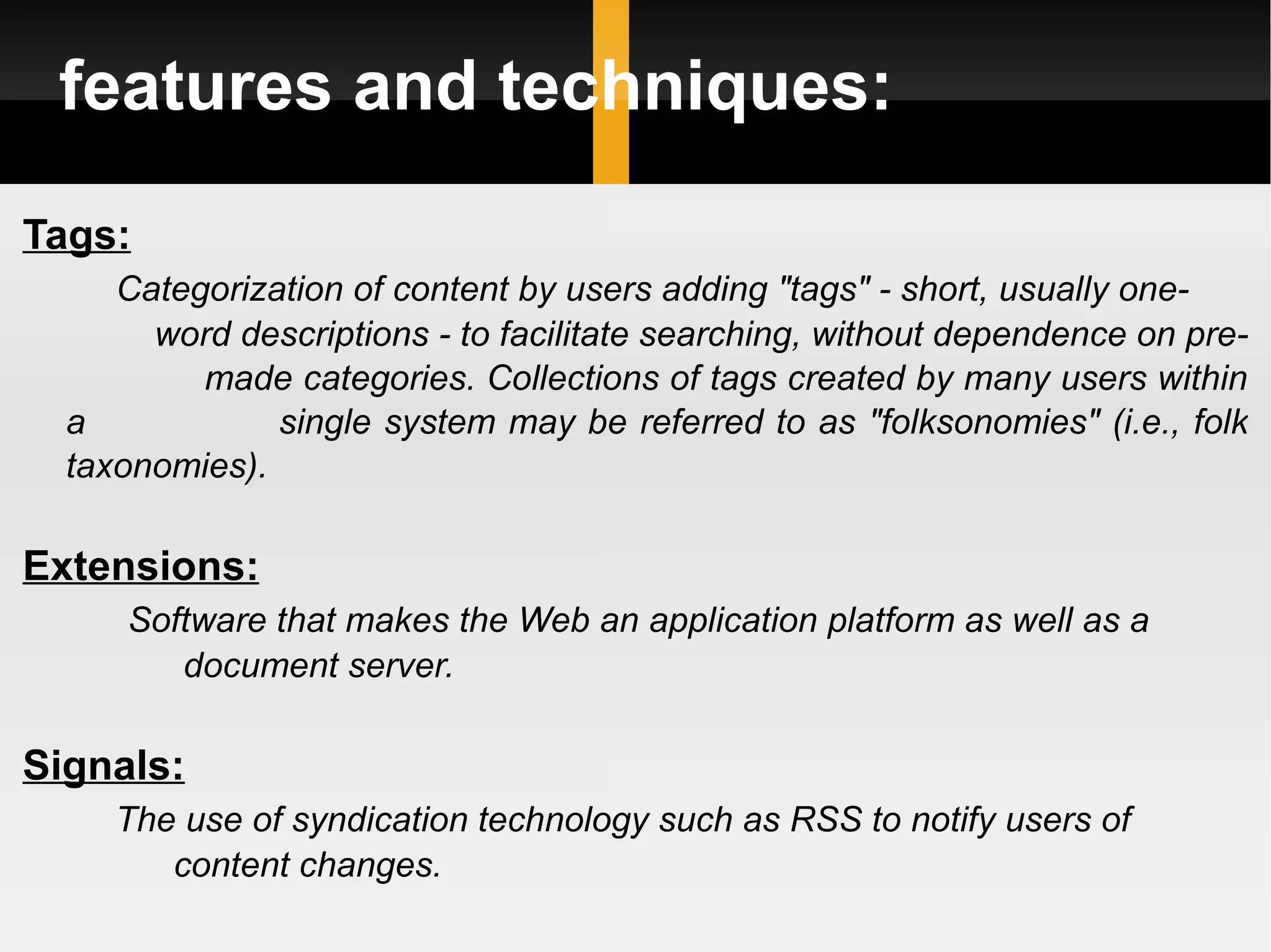 features and techniques: Tags: Categorization of content by users adding &quot;tags&quot; - short, usually one-  word descriptions - to facilitate searching, without dependence on pre-  made categories. Collections of tags created by many users within a  single system may be referred to as &quot;folksonomies&quot; (i.e., folk taxonomies). Extensions: Software that makes the Web an application platform as well as a  document server. Signals: The use of syndication technology such as RSS to notify users of  content changes. 