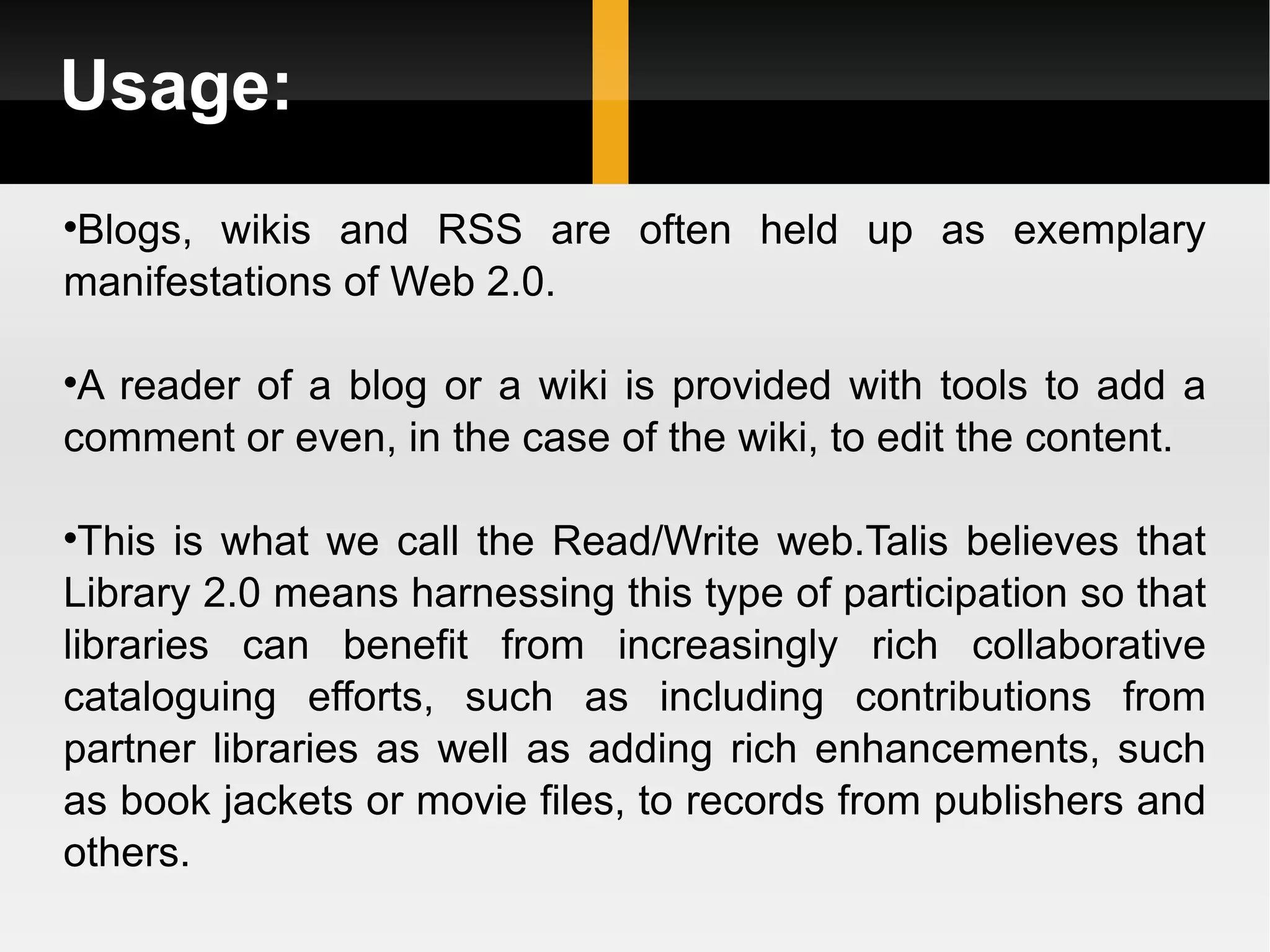 Usage: Blogs, wikis and RSS are often held up as exemplary manifestations of Web 2.0.  A reader of a blog or a wiki is provided with tools to add a comment or even, in the case of the wiki, to edit the content.  This is what we call the Read/Write web.Talis believes that Library 2.0 means harnessing this type of participation so that libraries can benefit from increasingly rich collaborative cataloguing efforts, such as including contributions from partner libraries as well as adding rich enhancements, such as book jackets or movie files, to records from publishers and others. 