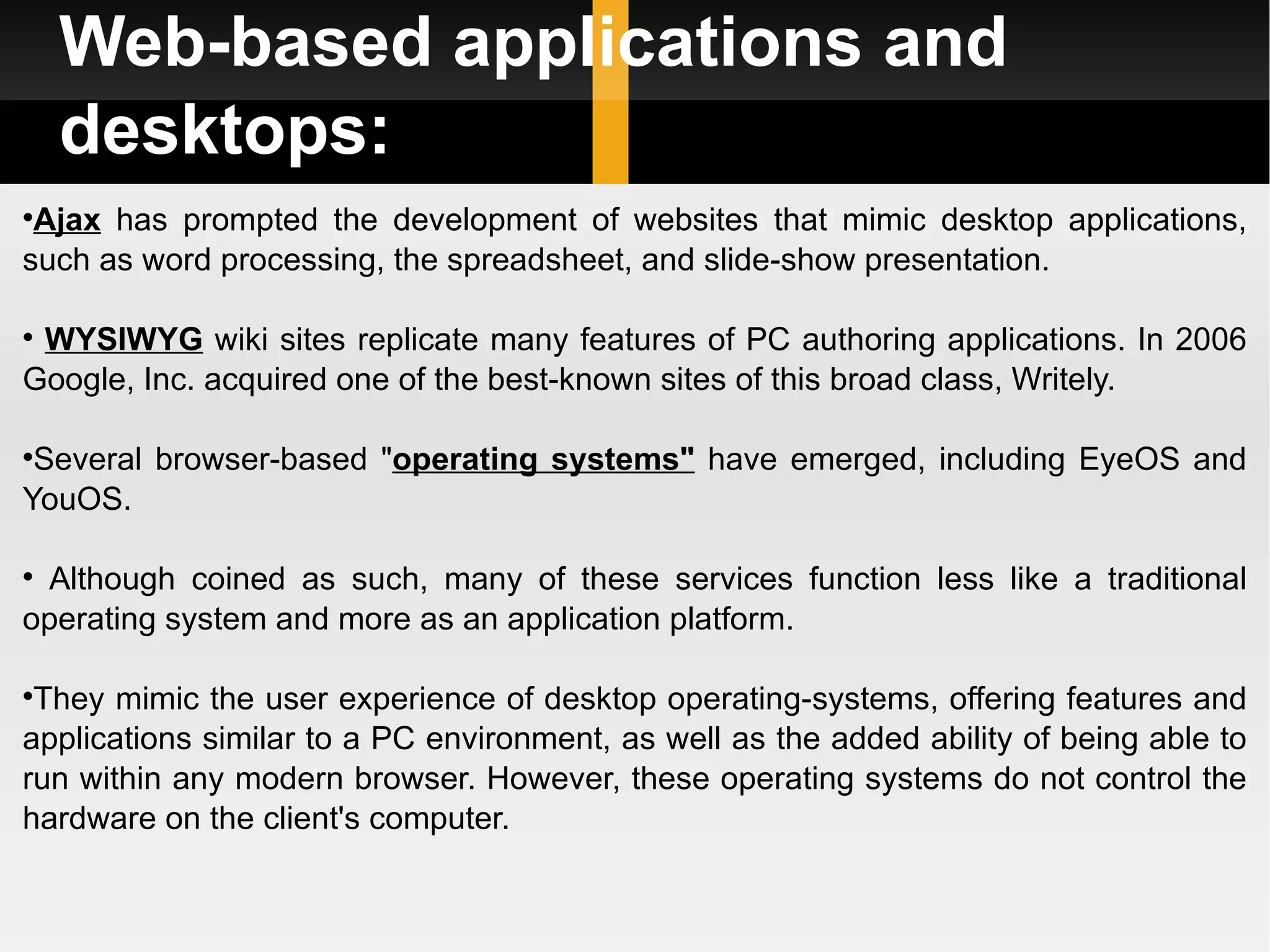 Web-based applications and desktops: Ajax  has prompted the development of websites that mimic desktop applications, such as word processing, the spreadsheet, and slide-show presentation. WYSIWYG  wiki sites replicate many features of PC authoring applications. In 2006 Google, Inc. acquired one of the best-known sites of this broad class, Writely. Several browser-based &quot; operating systems&quot;  have emerged, including EyeOS and YouOS. Although coined as such, many of these services function less like a traditional operating system and more as an application platform.  They mimic the user experience of desktop operating-systems, offering features and applications similar to a PC environment, as well as the added ability of being able to run within any modern browser. However, these operating systems do not control the hardware on the client's computer. 