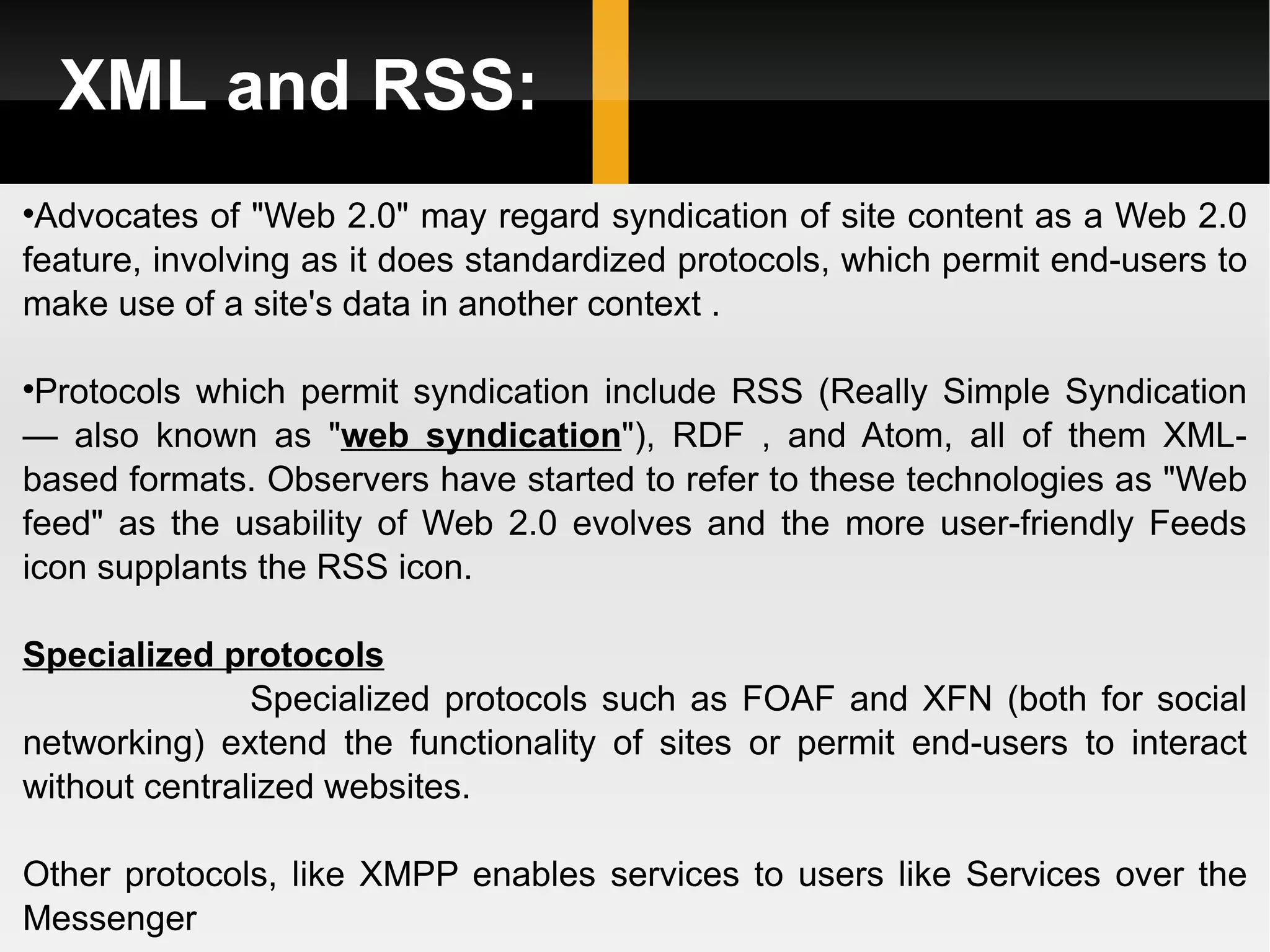 XML and RSS: Advocates of &quot;Web 2.0&quot; may regard syndication of site content as a Web 2.0 feature, involving as it does standardized protocols, which permit end-users to make use of a site's data in another context .  Protocols which permit syndication include RSS (Really Simple Syndication — also known as &quot; web syndication &quot;), RDF , and Atom, all of them XML-based formats. Observers have started to refer to these technologies as &quot;Web feed&quot; as the usability of Web 2.0 evolves and the more user-friendly Feeds icon supplants the RSS icon. Specialized protocols Specialized protocols such as FOAF and XFN (both for social networking) extend the functionality of sites or permit end-users to interact without centralized websites. Other protocols, like XMPP enables services to users like Services over the Messenger 