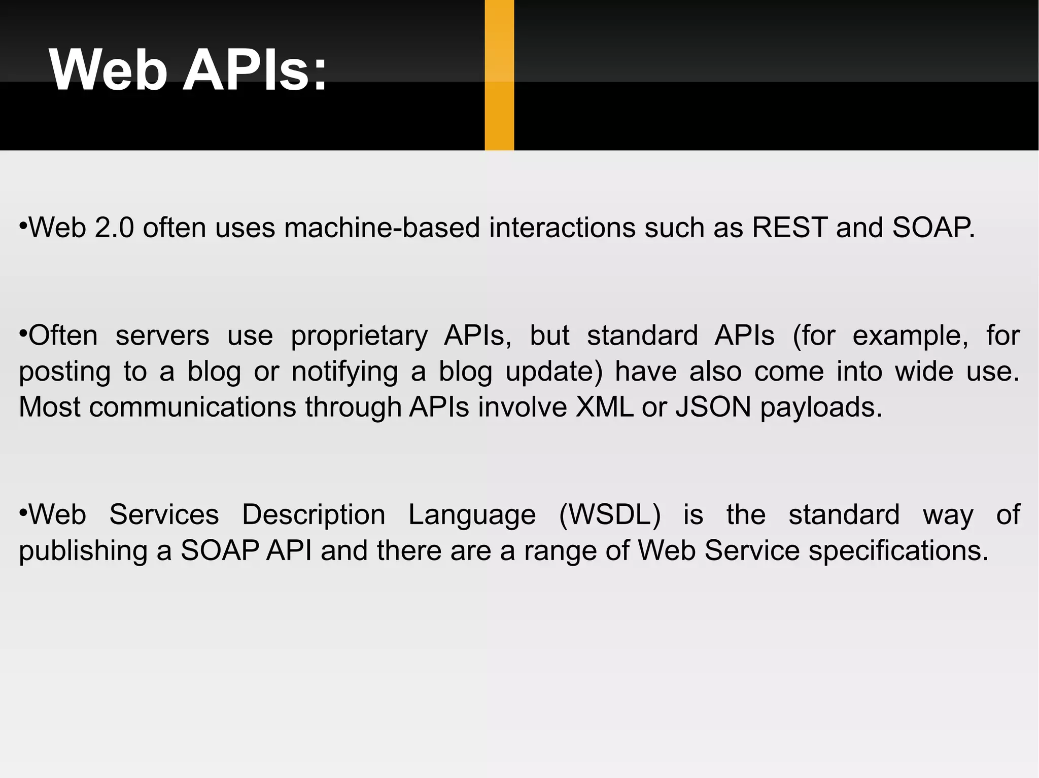 Web APIs: Web 2.0 often uses machine-based interactions such as REST and SOAP. Often servers use proprietary APIs, but standard APIs (for example, for posting to a blog or notifying a blog update) have also come into wide use. Most communications through APIs involve XML or JSON payloads. Web Services Description Language (WSDL) is the standard way of publishing a SOAP API and there are a range of Web Service specifications. 