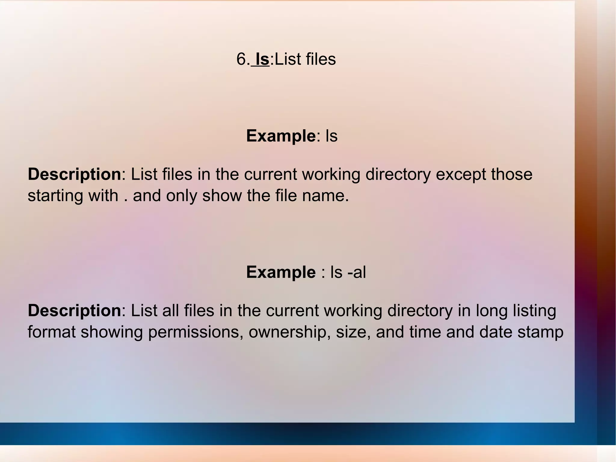 6.  ls :List files Example : ls Description : List files in the current working directory except those starting with . and only show the file name. Example  : ls -al Description : List all files in the current working directory in long listing format showing permissions, ownership, size, and time and date stamp 