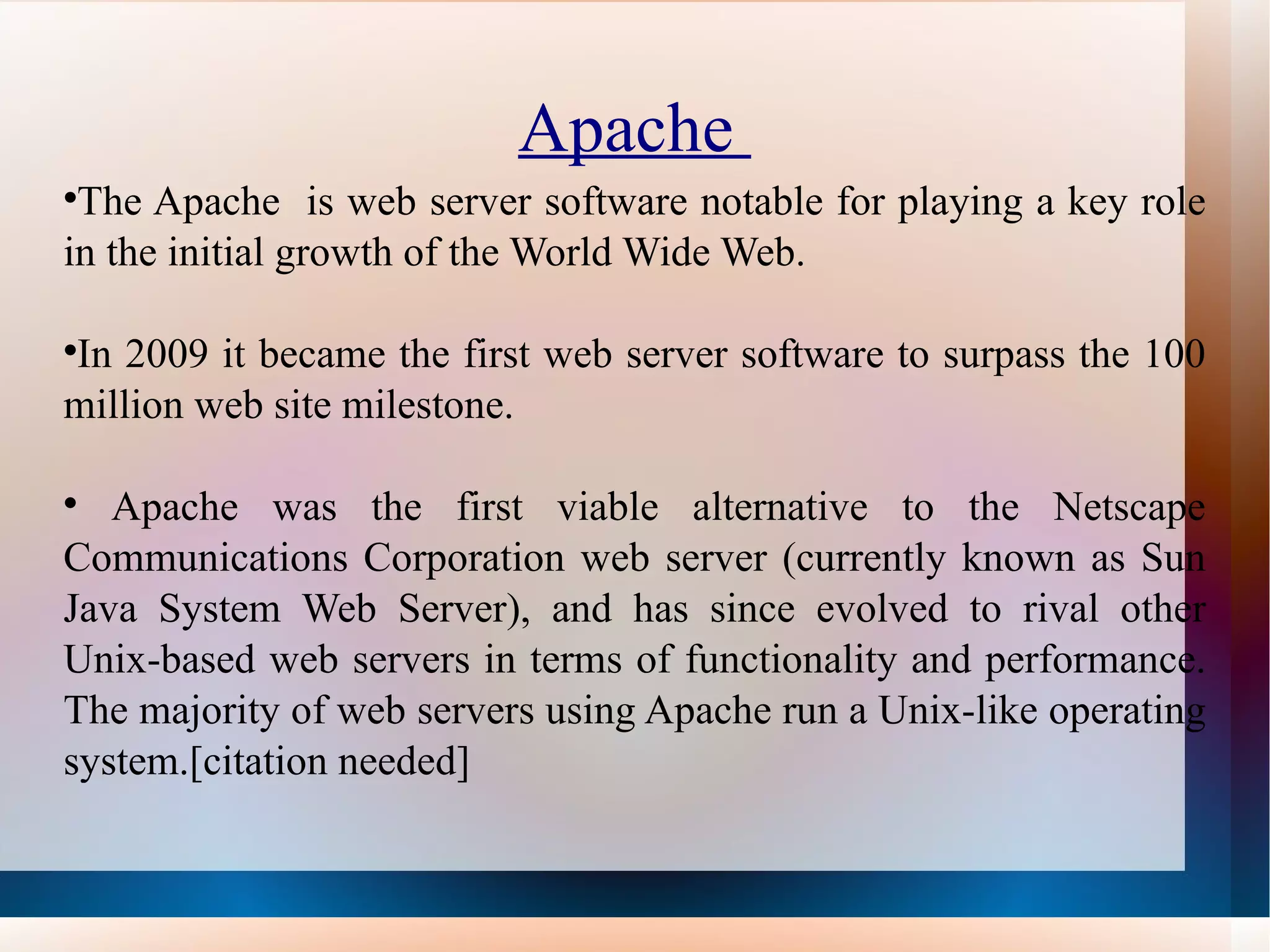 Apache  The Apache  is web server software notable for playing a key role in the initial growth of the World Wide Web.  In 2009 it became the first web server software to surpass the 100 million web site milestone. Apache was the first viable alternative to the Netscape Communications Corporation web server (currently known as Sun Java System Web Server), and has since evolved to rival other Unix-based web servers in terms of functionality and performance. The majority of web servers using Apache run a Unix-like operating system.[citation needed] 