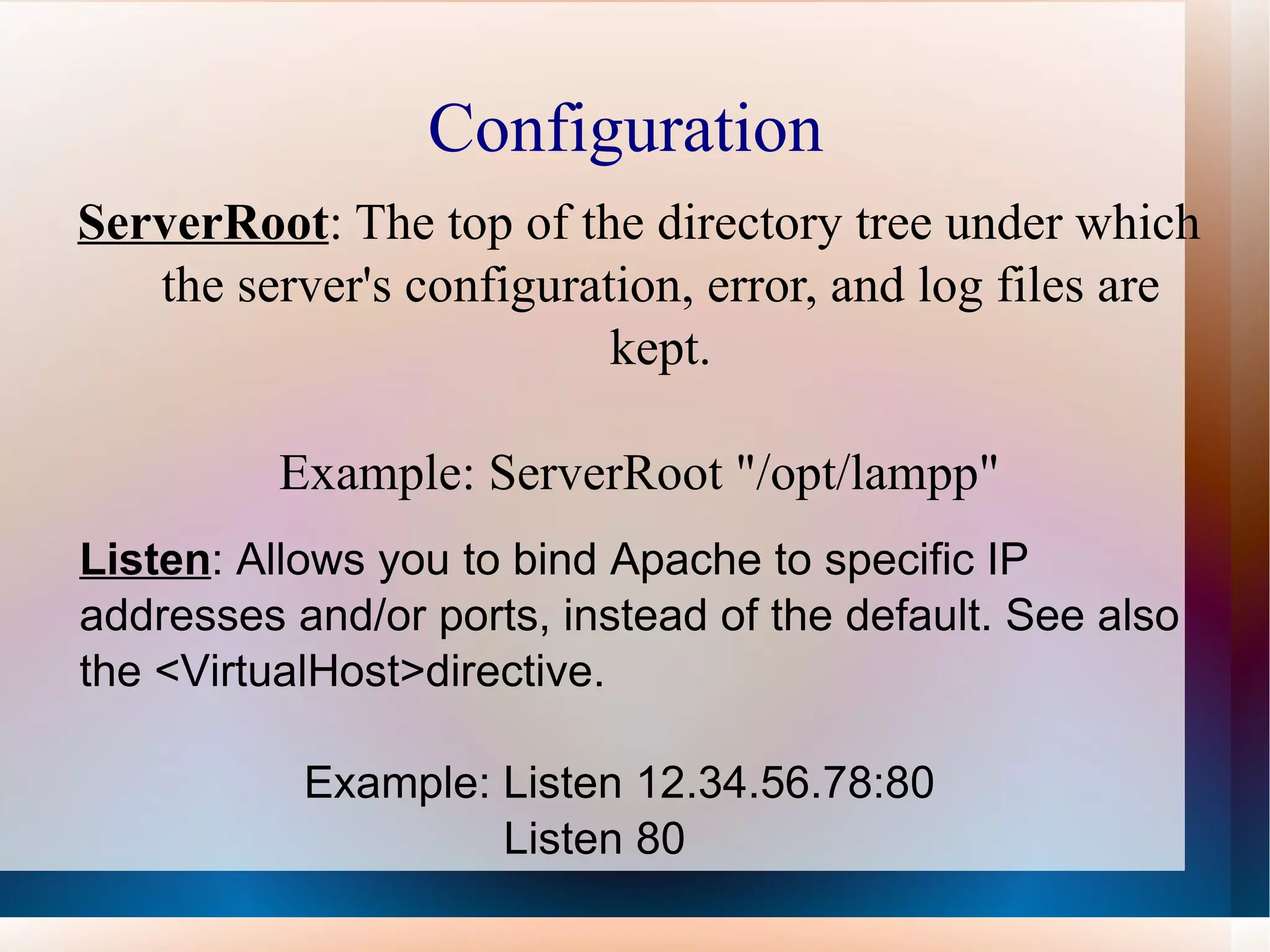 Configuration  ServerRoot : The top of the directory tree under which the server's configuration, error, and log files are kept. Example: ServerRoot &quot;/opt/lampp&quot; Listen : Allows you to bind Apache to specific IP addresses and/or ports, instead of the default. See also the <VirtualHost>directive. Example: Listen 12.34.56.78:80 Listen 80 