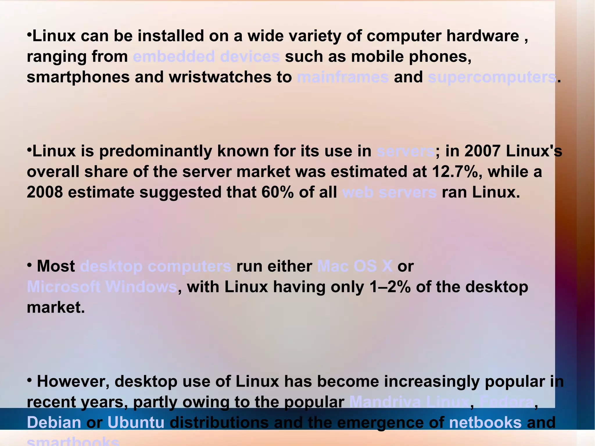 Linux can be installed on a wide variety of computer hardware , ranging from  embedded devices  such as mobile phones, smartphones and wristwatches to  mainframes  and  supercomputers . Linux is predominantly known for its use in  servers ; in 2007 Linux's overall share of the server market was estimated at 12.7%, while a 2008 estimate suggested that 60% of all  web servers  ran Linux. Most  desktop computers  run either  Mac OS X  or  Microsoft Windows , with Linux having only 1–2% of the desktop market. However, desktop use of Linux has become increasingly popular in recent years, partly owing to the popular  Mandriva Linux ,  Fedora ,  Debian  or  Ubuntu  distributions and the emergence of  netbooks  and  smartbooks . 