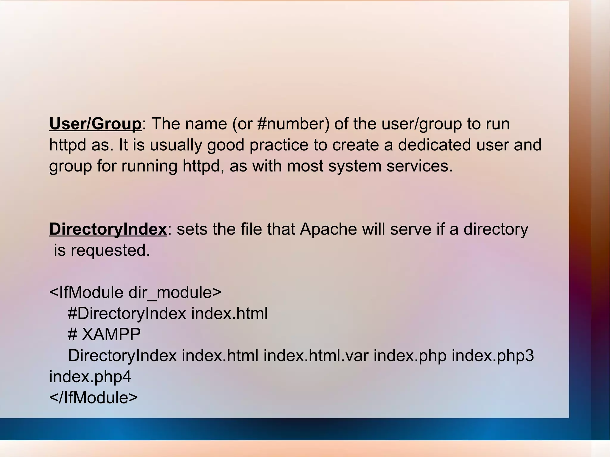 User/Group : The name (or #number) of the user/group to run httpd as. It is usually good practice to create a dedicated user and group for running httpd, as with most system services. DirectoryIndex : sets the file that Apache will serve if a directory is requested. <IfModule dir_module> #DirectoryIndex index.html # XAMPP DirectoryIndex index.html index.html.var index.php index.php3 index.php4 </IfModule> 