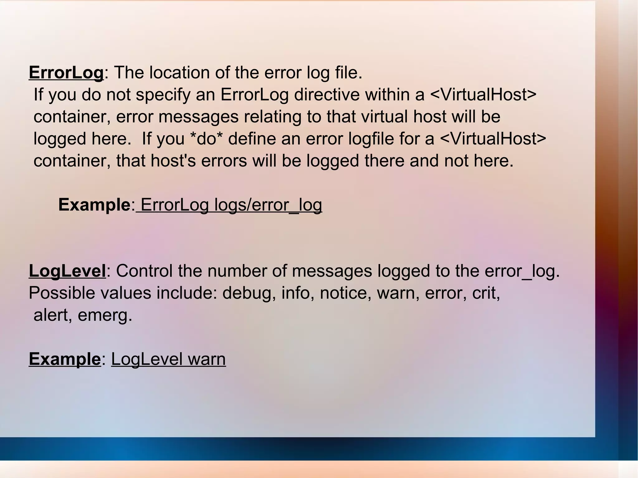 ErrorLog : The location of the error log file. If you do not specify an ErrorLog directive within a <VirtualHost> container, error messages relating to that virtual host will be logged here.  If you *do* define an error logfile for a <VirtualHost> container, that host's errors will be logged there and not here. Example :  ErrorLog logs/error_log LogLevel : Control the number of messages logged to the error_log. Possible values include: debug, info, notice, warn, error, crit, alert, emerg. Example :  LogLevel warn 
