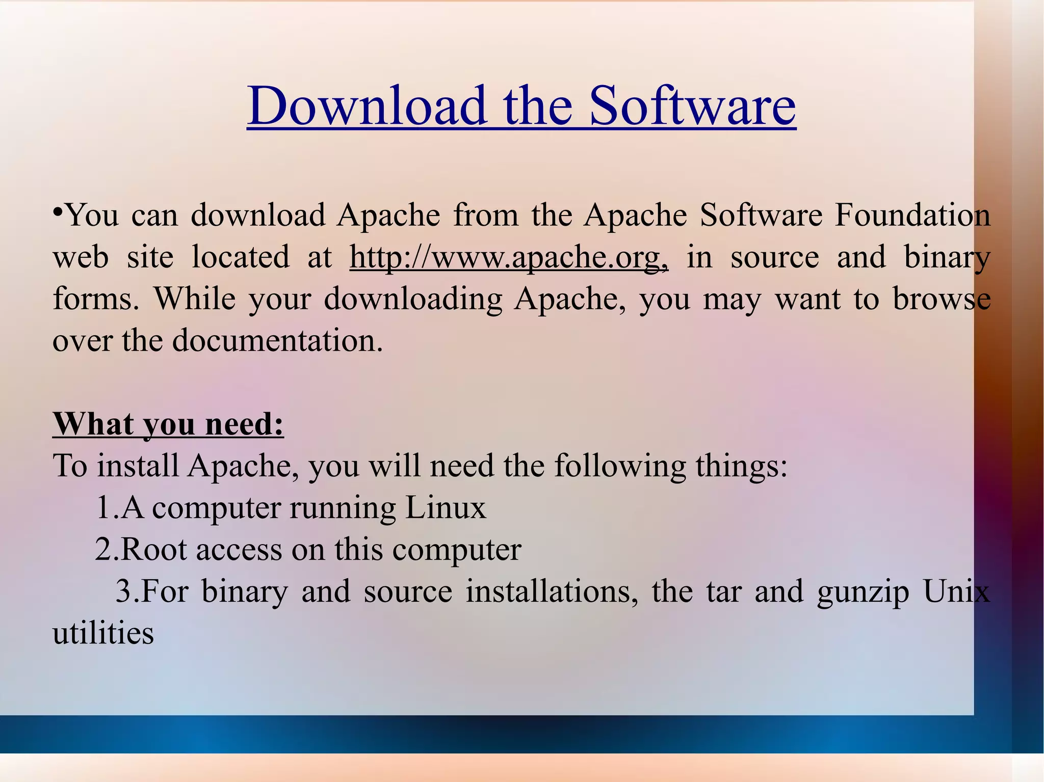 Download the Software You can download Apache from the Apache Software Foundation web site located at  http://www.apache.org,  in source and binary forms. While your downloading Apache, you may want to browse over the documentation. What you need: To install Apache, you will need the following things: 1.A computer running Linux 2.Root access on this computer 3.For binary and source installations, the tar and gunzip Unix utilities 