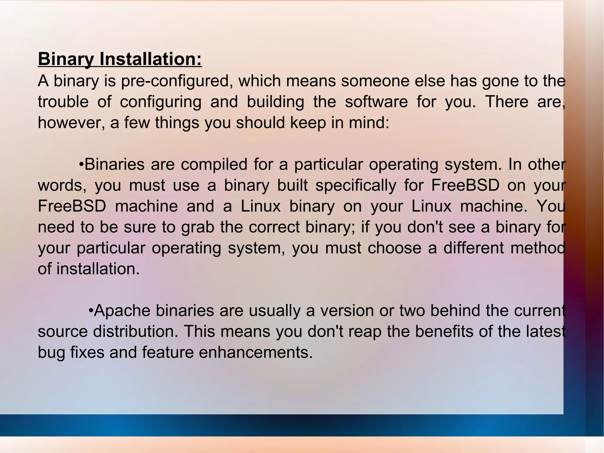 Binary Installation: A binary is pre-configured, which means someone else has gone to the trouble of configuring and building the software for you. There are, however, a few things you should keep in mind: • Binaries are compiled for a particular operating system. In other words, you must use a binary built specifically for FreeBSD on your FreeBSD machine and a Linux binary on your Linux machine. You need to be sure to grab the correct binary; if you don't see a binary for your particular operating system, you must choose a different method of installation. • Apache binaries are usually a version or two behind the current source distribution. This means you don't reap the benefits of the latest bug fixes and feature enhancements. 