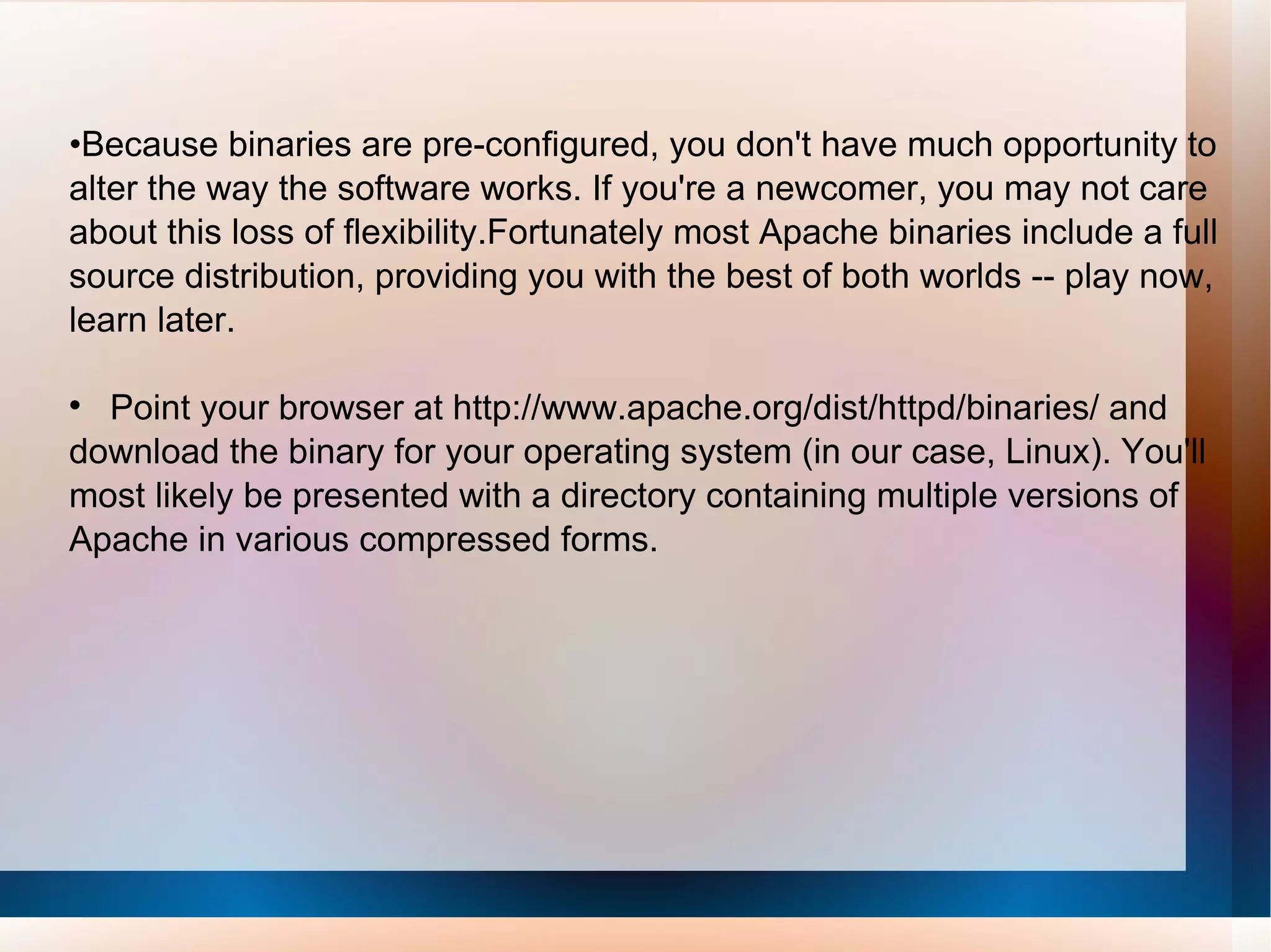 • Because binaries are pre-configured, you don't have much opportunity to alter the way the software works. If you're a newcomer, you may not care about this loss of flexibility.Fortunately most Apache binaries include a full source distribution, providing you with the best of both worlds -- play now, learn later. Point your browser at http://www.apache.org/dist/httpd/binaries/ and download the binary for your operating system (in our case, Linux). You'll most likely be presented with a directory containing multiple versions of Apache in various compressed forms.  