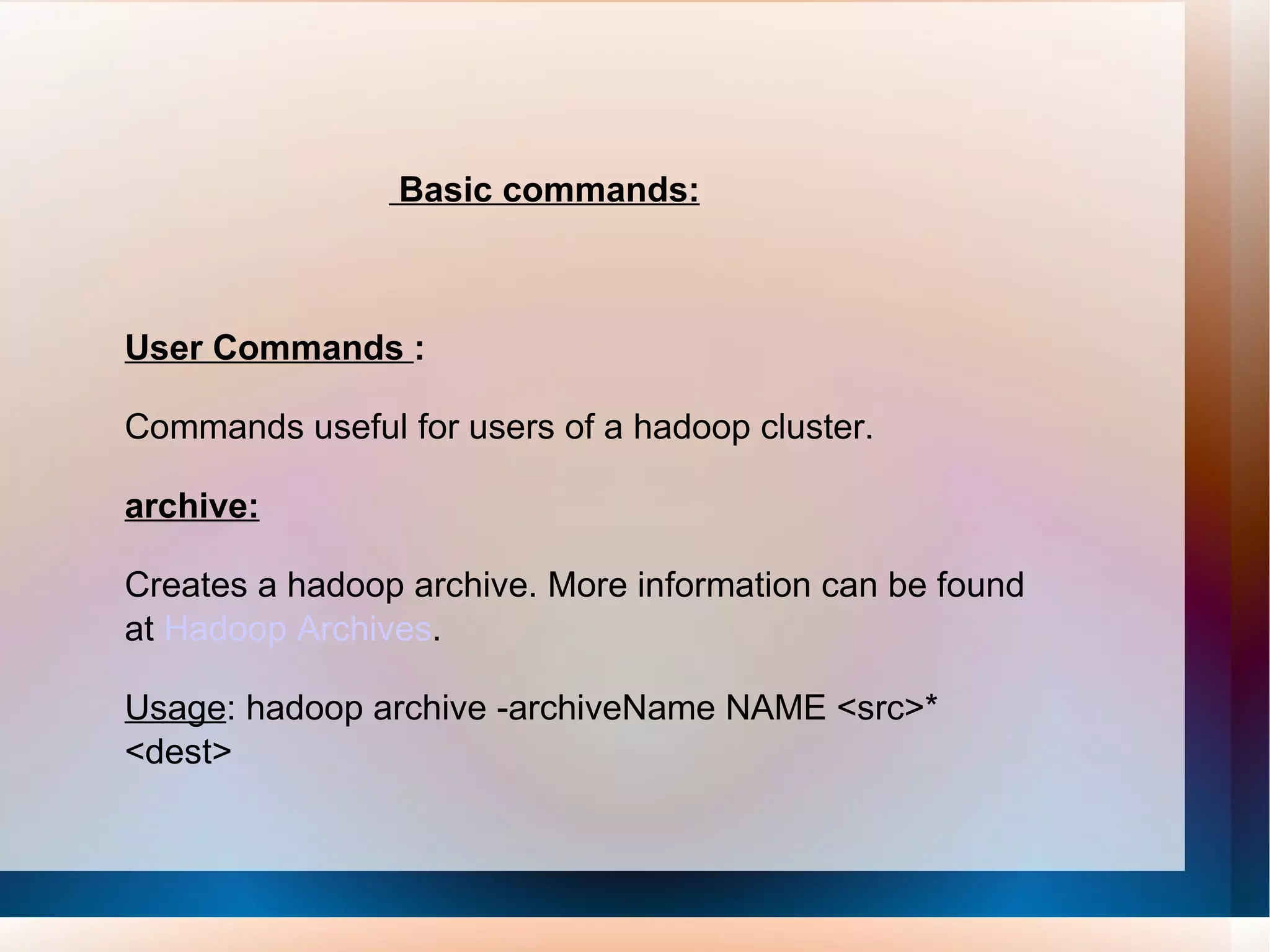 Basic commands: User Commands  : Commands useful for users of a hadoop cluster. archive: Creates a hadoop archive. More information can be found at  Hadoop Archives .  Usage : hadoop archive -archiveName NAME <src>* <dest>  