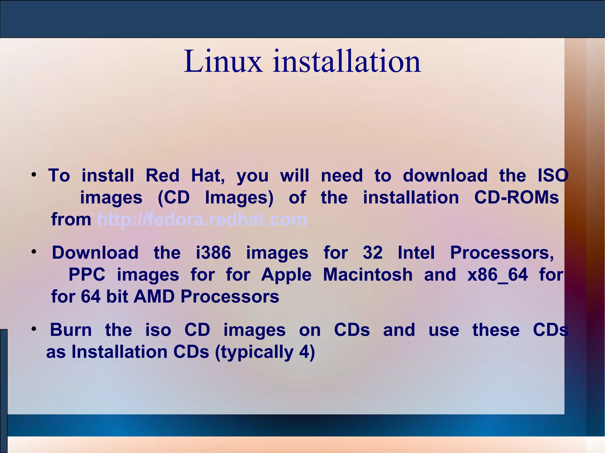 Linux installation To install Red Hat, you will need to download the ISO   images (CD Images) of the installation CD-ROMs   from  http://fedora.redhat.com Download the i386 images for 32 Intel Processors,    PPC images for for Apple Macintosh and x86_64 for   for 64 bit AMD Processors  Burn the iso CD images on CDs and use these CDs   as Installation CDs (typically 4) 