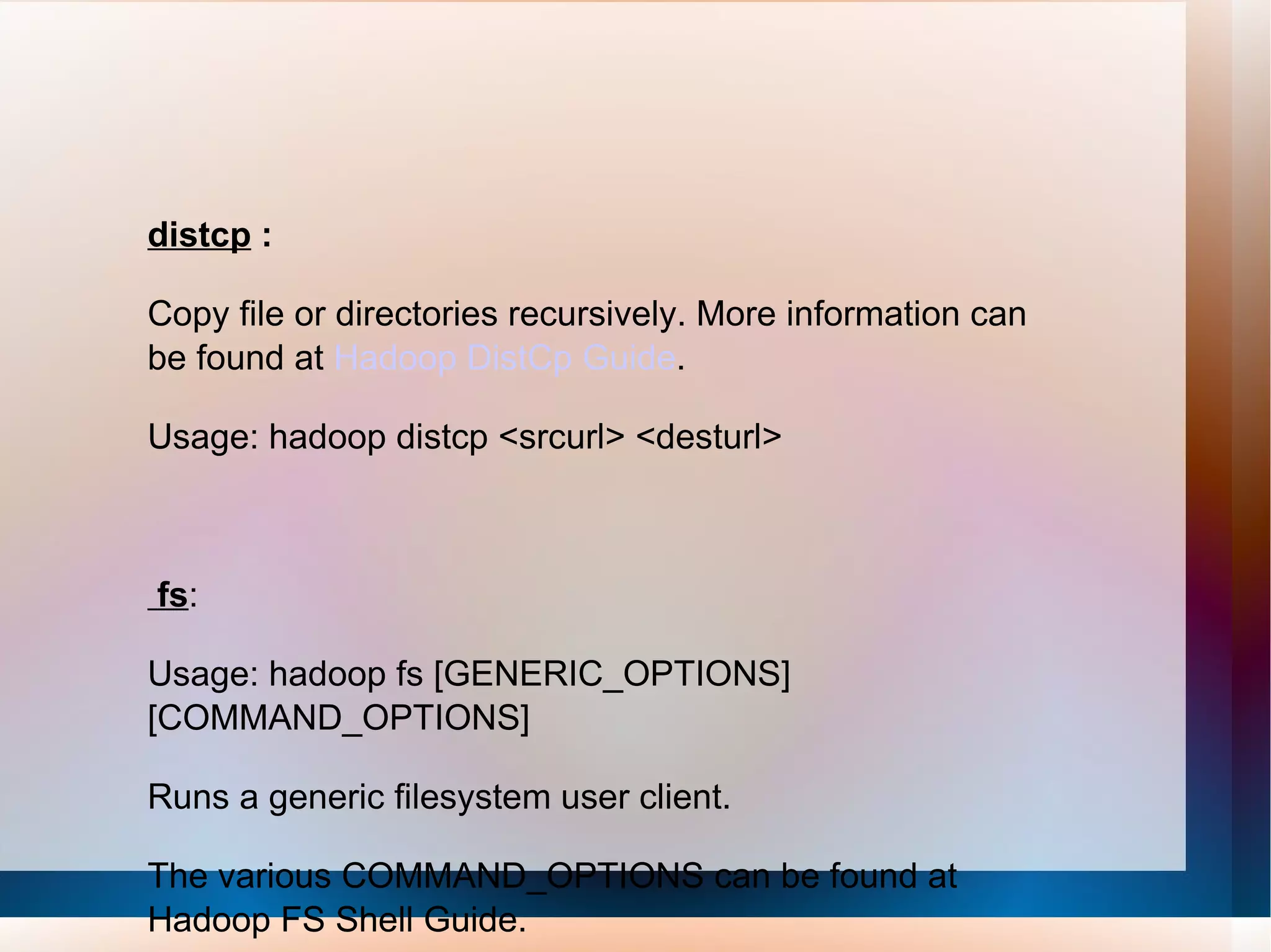 distcp  : Copy file or directories recursively. More information can be found at  Hadoop DistCp Guide .  Usage: hadoop distcp <srcurl> <desturl>  fs : Usage: hadoop fs [GENERIC_OPTIONS] [COMMAND_OPTIONS] Runs a generic filesystem user client. The various COMMAND_OPTIONS can be found at Hadoop FS Shell Guide.  