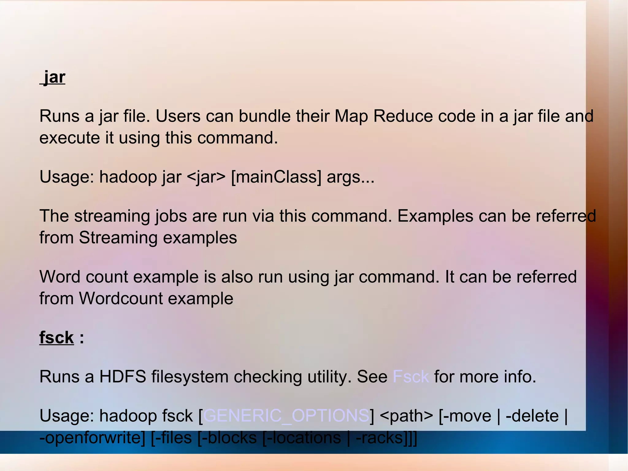 jar Runs a jar file. Users can bundle their Map Reduce code in a jar file and execute it using this command. Usage: hadoop jar <jar> [mainClass] args... The streaming jobs are run via this command. Examples can be referred from Streaming examples Word count example is also run using jar command. It can be referred from Wordcount example  fsck  : Runs a HDFS filesystem checking utility. See  Fsck  for more info.  Usage: hadoop fsck [ GENERIC_OPTIONS ] <path> [-move | -delete | -openforwrite] [-files [-blocks [-locations | -racks]]]  