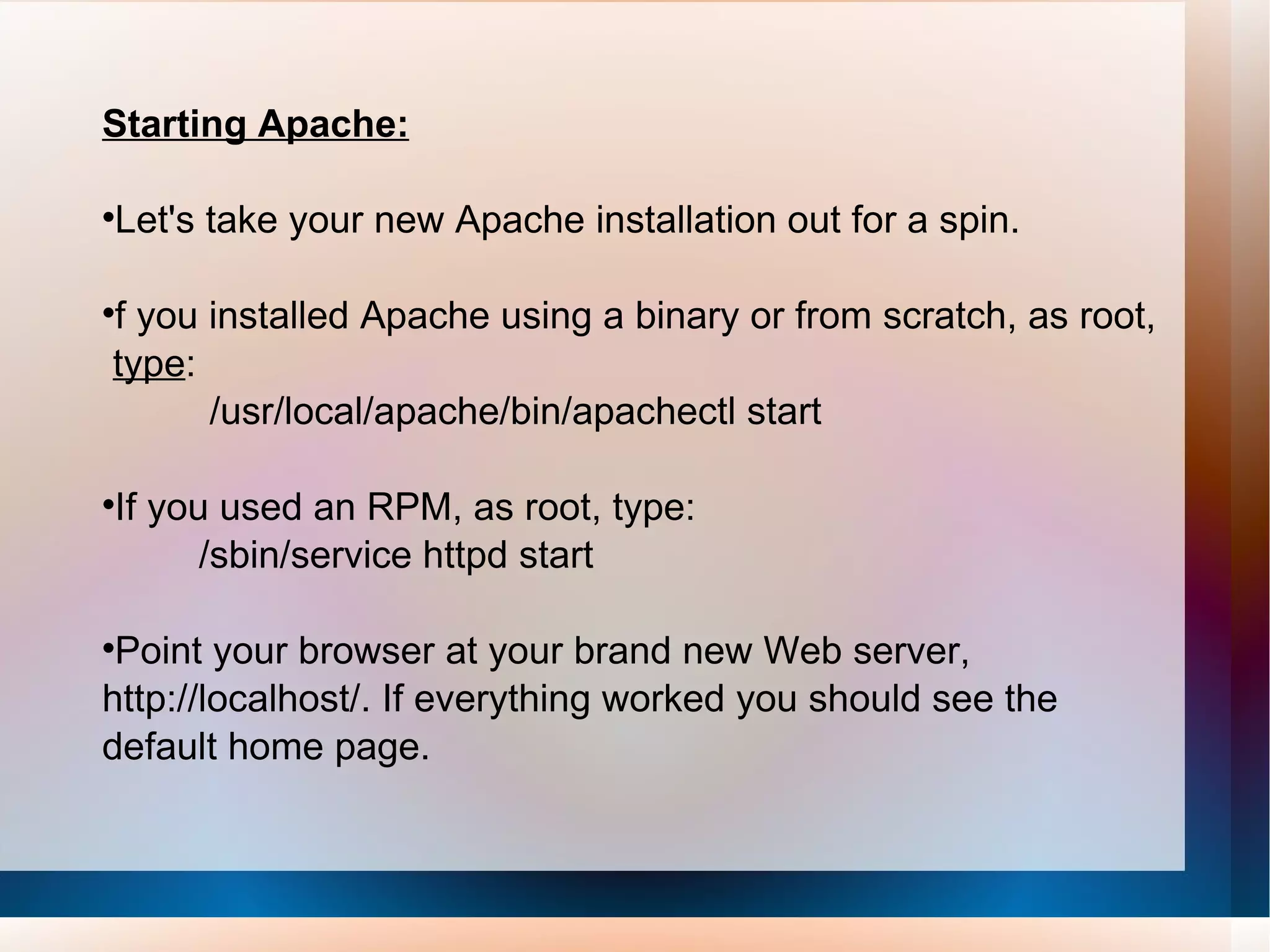 Starting Apache: Let's take your new Apache installation out for a spin. f you installed Apache using a binary or from scratch, as root,  type : /usr/local/apache/bin/apachectl start If you used an RPM, as root, type: /sbin/service httpd start Point your browser at your brand new Web server, http://localhost/. If everything worked you should see the default home page. 