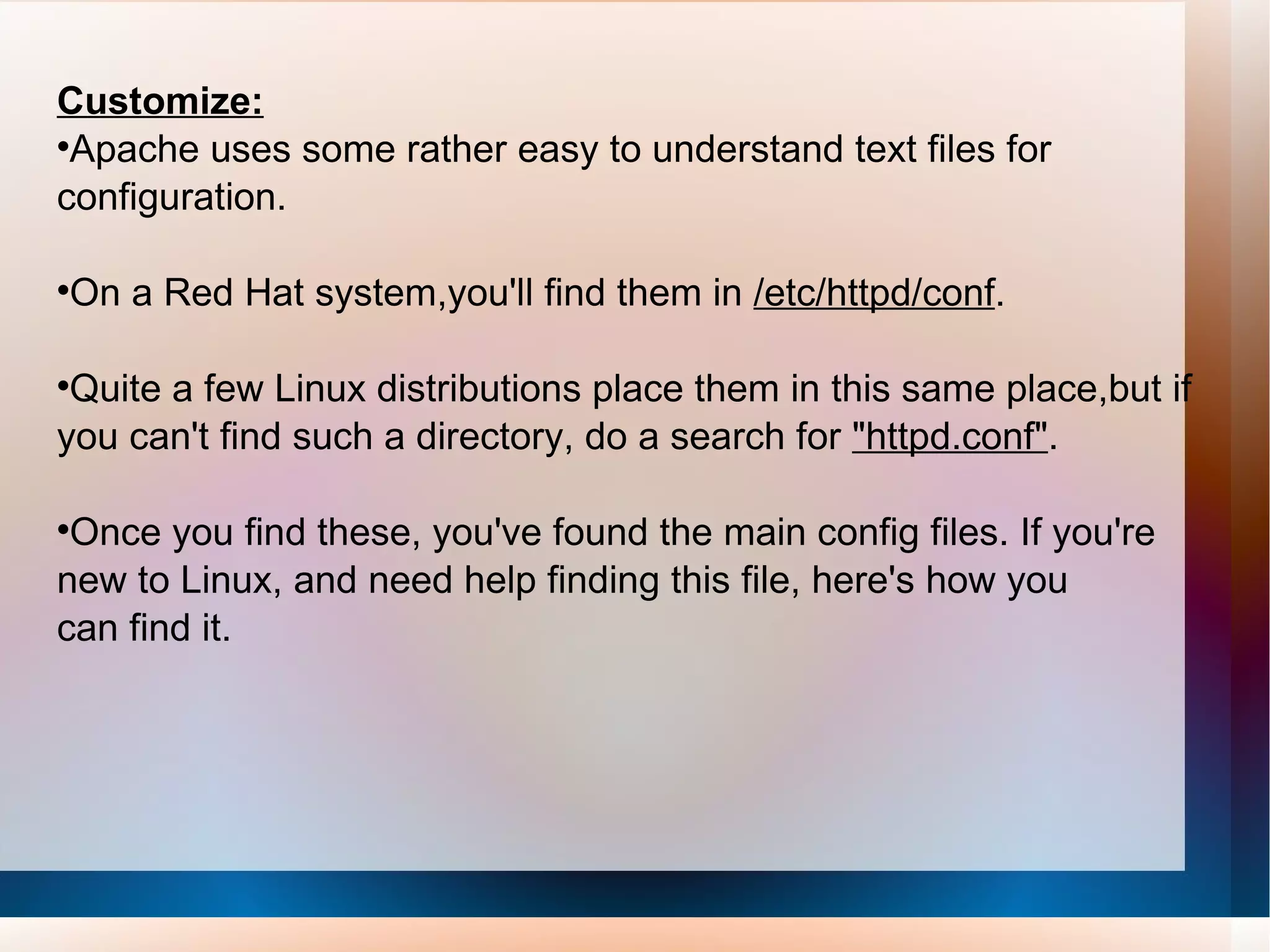 Customize: Apache uses some rather easy to understand text files for configuration.  On a Red Hat system,you'll find them in  /etc/httpd/conf .  Quite a few Linux distributions place them in this same place,but if you can't find such a directory, do a search for  &quot;httpd.conf&quot; .  Once you find these, you've found the main config files. If you're new to Linux, and need help finding this file, here's how you can find it. 
