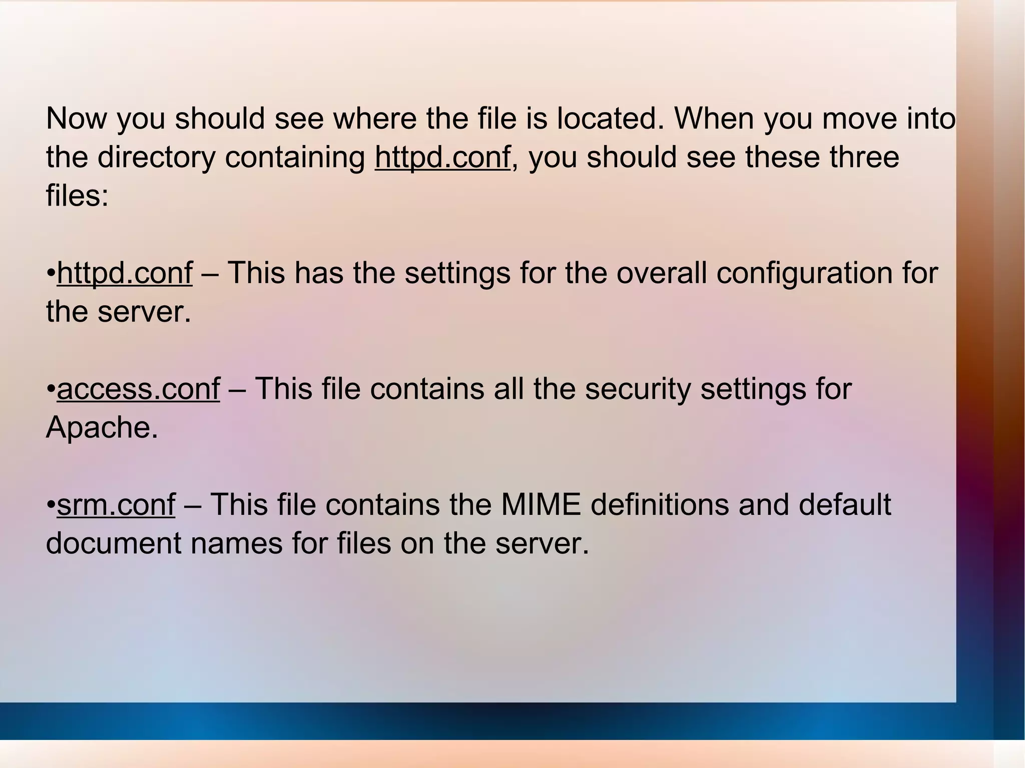 Now you should see where the file is located. When you move into the directory containing  httpd.conf , you should see these three files: • httpd.conf  – This has the settings for the overall configuration for the server. • access.conf  – This file contains all the security settings for Apache. • srm.conf  – This file contains the MIME definitions and default document names for files on the server. 